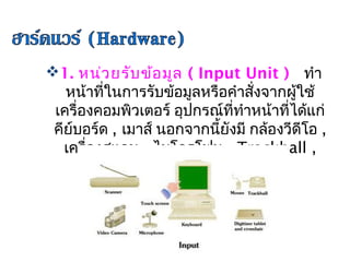 1. หน่ว ยรับ ข้อ มูล ( Input Unit )   ทำา
   หน้าที่ในการรับข้อมูลหรือคำาสั่งจากผู้ใช้
 เครื่องคอมพิวเตอร์ อุปกรณ์ที่ทำาหน้าที่ได้แก่
 คีย์บอร์ด , เมาส์     
                   นอกจากนี้ยังมี กล้องวีดีโอ ,
   เครื่องสแกน , ไมโครโฟน , Trackball ,
               Joystick เป็นต้น
 