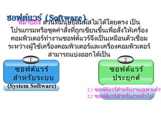 หมายถึง ส่วนทีมนุษย์สัมผัสไม่ได้โดยตรง เป็น
                   ่
 โปรแกรมหรือชุดคำาสั่งทีถูกเขียนขึ้นเพื่อสั่งให้เครื่อง
                        ่
 คอมพิวเตอร์ทำางานซอฟต์แวร์จึงเป็นเหมือนตัวเชื่อม
ระหว่างผูใช้เครื่องคอมพิวเตอร์และเครื่องคอมพิวเตอร์
         ้
              สามารถแบ่งออกได้เป็น
        1                                    2
  ซอฟต์แ วร์                           ซอฟต์แ วร์
  สำา หรับ ระบบ                         ประยุก ต์
(System Software)                                       
                                     (Application Software)
                              2.1 ซอฟต์แวร์สำาหรับงานเฉพาะด้าน
                              2.2 ซอฟต์แวร์สำาหรับงานทัวไป 
                                                         ่
 