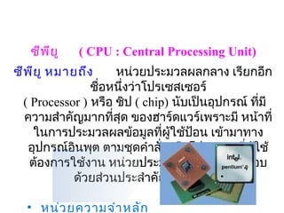ซีพ ีย ู   ( CPU : Central Processing Unit)
ซีพ ีย ู หมายถึง     หน่วยประมวลผลกลาง เรียกอีก
                ชือหนึ่งว่าโปรเซสเซอร์
                  ่
  ( Processor ) หรือ ชิป ( chip) นับเป็นอุปกรณ์ ที่มี
                            
  ความสำาคัญมากที่สุด ของฮาร์ดแวร์เพราะมี หน้าที่
     ในการประมวลผลข้อมูลที่ผใช้ป้อน เข้ามาทาง
                                 ู้
   อุปกรณ์อินพุต ตามชุดคำาสังหรือโปรแกรมที่ผู้ใช้
                               ่
    ต้องการใช้งาน หน่วยประมวลผลกลาง ประกอบ
            ด้วยส่วนประสำาคัญ 3 ส่วน คือ

  • หน่ว ยความจำา หลัก
 
