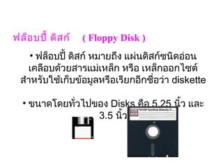 ฟล็อ บปี้ ดิส ก์    ( Floppy Disk )
    • ฟล็อบปี้ ดิสก์ หมายถึง แผ่นดิสก์ชนิดอ่อน
   เคลือบด้วยสารแม่เหล็ก หรือ เหล็กออกไซต์
 สำาหรับใช้เก็บข้อมูลหรือเรียกอีกชื่อว่า diskette
                           

  • ขนาดโดยทั่วไปของ Disks คือ 5.25 นิ้ว และ
                  3.5 นิ้ว
 