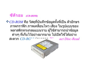 ซีด ีร อม  (CD-ROM)
 CD-ROM คือ วัสดุที่บันทึกข้อมูลทั้งทีเป็น ตัวอักษร
                                       ่
  ภาพกราฟิก ภาพเคลื่อนไหว เสียง ในรูปแบบของ
   พลาสติกทรงกลมแบนราบ ผู้ใช้สามารถนำาข้อมูล
                              
    ต่างๆ ที่เก็บไว้อย่างมากมาย ไปเปิดใช้ได้อย่าง
  สะดวก CD-ROM ย่อมาจาก “Compact Disc-Read
                     Only Memory“
 