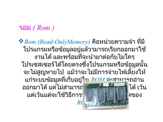 รอม ( Rom )
 Rom (Read-OnlyMemory) คือหน่วยความจำา ทีมี     ่
  โปรแกรมหรือข้อมูลอยู่แล้วามารถเรียกออกมาใช้
       งานได้ และพร้อมทีจะนำามาต่อกับไมโคร
                            ่
 โปรเซสเซอร์ได้โดยตรงซึ่งโปรแกรมหรือข้อมูลนั้น
  จะไม่สูญหายไป  แม้ว่าจะไม่มการจ่ายไฟเลี้ยงให้
                               ี
   แก่ระบบข้อมูลทีเก็บอยูใน ROM จะสามารถอ่าน
                   ่        ่
 ออกมาได้ แต่ไม่สามารถเขียนข้อมูลเข้าไปได้ เว้น
    แต่เว้นแต่จะใช้วิธีการพิเศษซึ่งขึ้นกับชนิดของ
                          ROM
 