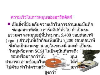 ความเร็วในการหมุนของฮาร์ดดิสก์
  เป็นสิงที่มีผลกับความเร็วในการอ่านและบันทึก
         ่
     ข้อมูลมากทีเดียว ฮาร์ดดิสก์ทั่วไป ถ้าเป็นรุ่น
  ธรรมดา จะหมุนอยู่ที่ประมาณ 5,400 รอบต่อนาที
                              
( rpm ) ส่วนรุ่นที่เร็วก็จะเพิ่มเป็น 7,200 รอบต่อนาที
  ซึ่งถือเป็นมาตรฐาน อยู่ในขณะนี้ และถ้าเป็นรุ่น
  ใหญ่หรือพวก SCSI ในปัจจุบนก็อาจถึง 10,000 
                                    ั
   รอบหรือมากกว่านัน ฮาร์ดดิสก์ที่หมุนเร็ว ก็จะ
                        ้
สามารถ อ่านข้อมูลในแต่ละเซ็คเตอร์ได้เร็วกว่าตาม
ไปด้วย ทำาให้ความเร็วการรับส่งข้อมูลภายใน มีคา     ่
                          สูงกว่า
 