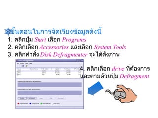 มีขั้นตอนในการจัดเรียงข้อมูลดังนี้
 1. คลิกปุ่ม Start เลือก Programs
 2. คลิกเลือก Accessories และเลือก System Tools 
 3. คลิกคำาสัง Disk Defragmenter จะได้ดังภาพ
              ่
                                
                             4. คลิกเลือก
                                       drive ทีต้องการ
                                                ่
                             และตามด้วยปุ่ม Defragment
 