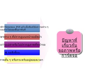 ใช้ก าร์ด จอของ TNT แล้ว เมื่อ พิม พ์ข ้อ ความต่า ง ๆ
ะบนล่า งไม่ย อมขึ้น มาทัน ที  
                                                             7
กษรต่า ง ๆ ที่ป รากฏบนหน้า จอมืด มัว
                                                 
                                                         ปัญ หาที่
จอว่า งเปล่า หรือ ไม่ป รากฏภาพที่ห น้า จอ                เกี่ย วกับ
      4. จอสีเ พี้ย น
                                                        จอภาพหรือ
                                                         การ์ด จอ
ภาพสั่น ๆ หรือ กระพริบ อยูต ลอดเวลา
                          ่
 