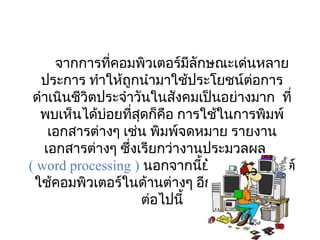 จากการที่คอมพิวเตอร์มีลักษณะเด่นหลาย
  ประการ ทำาให้ถูกนำามาใช้ประโยชน์ต่อการ
 ดำาเนินชีวิตประจำาวันในสังคมเป็นอย่างมาก  ที่
  พบเห็นได้บอยที่สดก็คอ การใช้ในการพิมพ์
              ่     ุ      ื
    เอกสารต่างๆ เช่น พิมพ์จดหมาย รายงาน
   เอกสารต่างๆ ซึ่งเรียกว่างานประมวลผล
( word processing ) นอกจากนียังมีการประยุกต์
                               ้
 ใช้คอมพิวเตอร์ในด้านต่างๆ อีกหลายด้าน ดัง
                      ต่อไปนี้
 