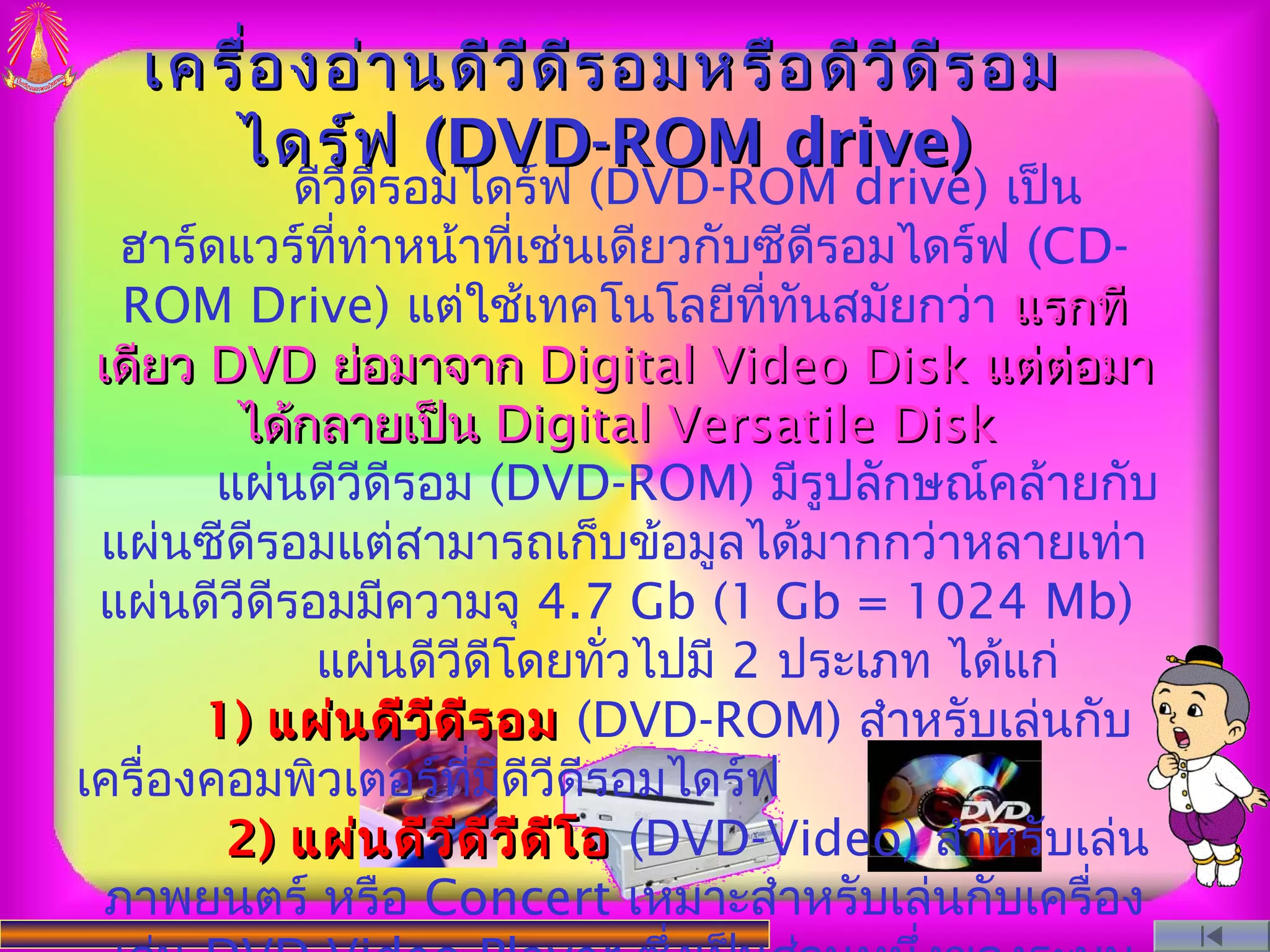 เครื่อ งอ่า นดีว ีด ีร อมหรือ ดีว ีด ีร อม
      ไดร์ฟ (DVD-ROM drive)
            ดีวีดรอมไดร์ฟ (DVD-ROM drive) เป็น
                  ี
   ฮาร์ดแวร์ททำาหน้าทีเช่นเดียวกับซีดรอมไดร์ฟ (CD-
               ี่           ่            ี
   ROM Drive) แต่ใช้เทคโนโลยีททันสมัยกว่า แรกที
                                      ี่
 เดียว DVD ย่อมาจาก Digital Video Disk แต่ต่อมา
         ได้กลายเป็น Digital Versatile Disk
        แผ่นดีวีดีรอม (DVD-ROM) มีรูปลักษณ์คล้ายกับ
 แผ่นซีดีรอมแต่สามารถเก็บข้อมูลได้มากกว่าหลายเท่า
 แผ่นดีวีดีรอมมีความจุ 4.7 Gb (1 Gb = 1024 Mb)
             แผ่นดีวีดีโดยทัวไปมี 2 ประเภท ได้แก่
                                ่
       1) แผ่น ดีว ีด ีร อม (DVD-ROM) สำาหรับเล่นกับ
เครื่องคอมพิวเตอร์ทมดีวีดีรอมไดร์ฟ
                       ี่ ี
        2) แผ่น ดีว ีด ว ีด ีโ อ (DVD-Video) สำาหรับเล่น
                          ี
  ภาพยนตร์ หรือ Concert เหมาะสำาหรับเล่นกับเครื่อง
 