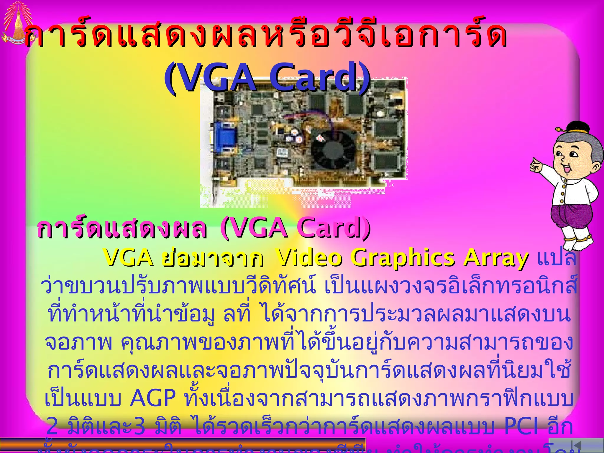 การ์ด แสดงผลหรือ วีจ ีเ อการ์ด
        (VGA Card)


การ์ด แสดงผล (VGA Card)
        VGA ย่อ มาจาก Video Graphics Array แปล
 ว่าขบวนปรับภาพแบบวีดิทัศน์ เป็นแผงวงจรอิเล็กทรอนิกส์
  ทีทำาหน้าทีนำาข้อมู ลที่ ได้จากการประมวลผลมาแสดงบน
    ่        ่
 จอภาพ คุณภาพของภาพทีได้ขึ้นอยูกับความสามารถของ
                               ่     ่
  การ์ดแสดงผลและจอภาพปัจจุบันการ์ดแสดงผลทีนยมใช้
                                               ่ ิ
 เป็นแบบ AGP ทังเนื่องจากสามารถแสดงภาพกราฟิกแบบ
                   ้
 2 มิติและ3 มิติ ได้รวดเร็วกว่าการ์ดแสดงผลแบบ PCI อีก
 