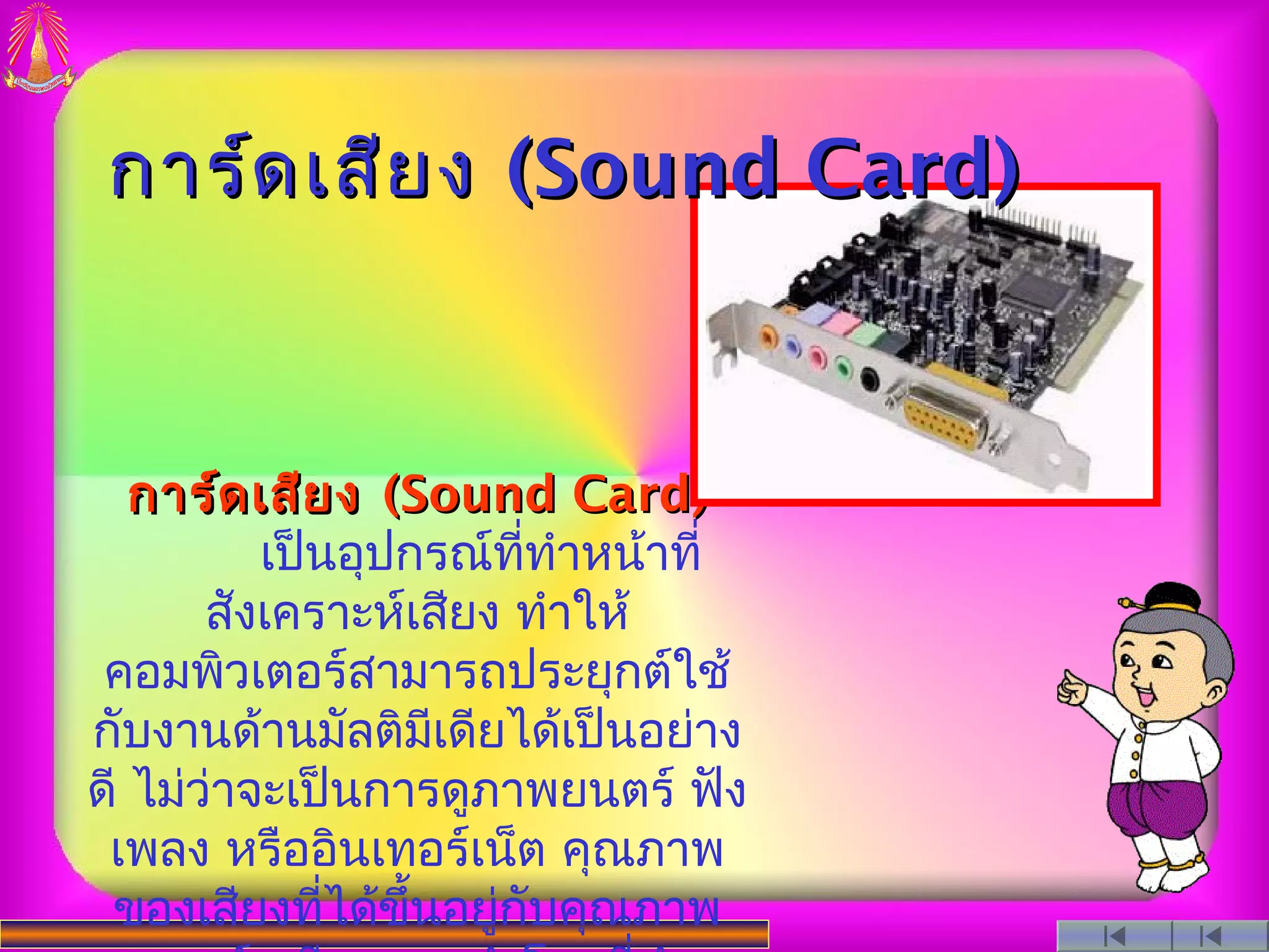 การ์ด เสีย ง (Sound Card)



   การ์ด เสีย ง (Sound Card)
          เป็นอุปกรณ์ททำาหน้าที่
                        ี่
       สังเคราะห์เสียง ทำาให้
 คอมพิวเตอร์สามารถประยุกต์ใช้
กับงานด้านมัลติมเดียได้เป็นอย่าง
                  ี
ดี ไม่ว่าจะเป็นการดูภาพยนตร์ ฟัง
 เพลง หรืออินเทอร์เน็ต คุณภาพ
 ของเสียงทีได้ขึ้นอยูกับคุณภาพ
              ่       ่
 