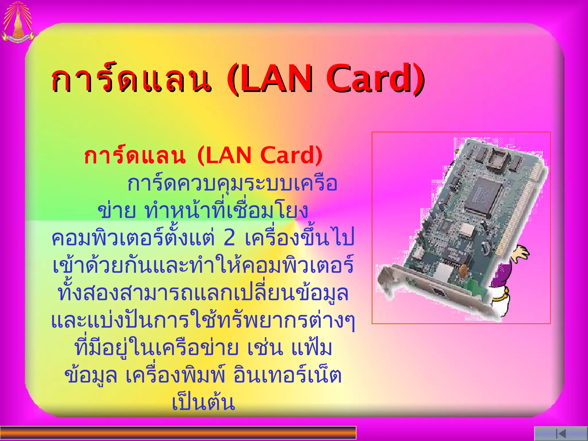 การ์ด แลน (LAN Card)

      การ์ด แลน (LAN Card)
            การ์ดควบคุมระบบเครือ
         ข่าย ทำาหน้าที่เชือมโยง
                           ่
คอมพิวเตอร์ตั้งแต่ 2 เครื่องขึ้นไป
เข้าด้วยกันและทำาให้คอมพิวเตอร์
 ทังสองสามารถแลกเปลี่ยนข้อมูล
   ้
และแบ่งปันการใช้ทรัพยากรต่างๆ
     ทีมีอยู่ในเครือข่าย เช่น แฟ้ม
       ่
 ข้อมูล เครื่องพิมพ์ อินเทอร์เน็ต
                 เป็นต้น
 