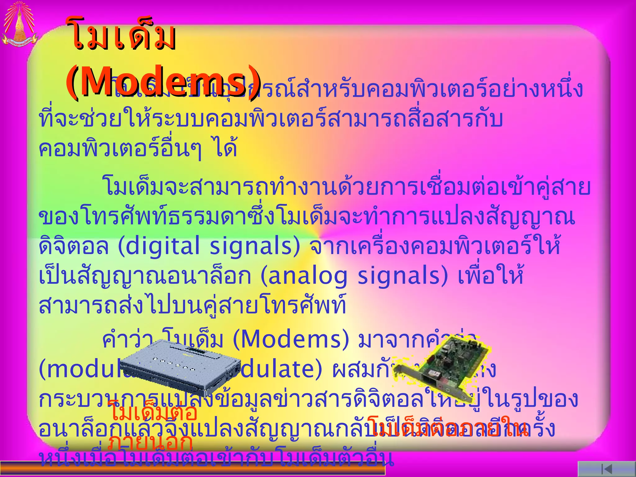 โมเด็ม
  (Modemsกรณ์สำาหรับคอมพิวเตอร์อย่างหนึง
    โมเด็ม เป็นอุป)                    ่
ทีจะช่วยให้ระบบคอมพิวเตอร์สามารถสื่อสารกับ
  ่
คอมพิวเตอร์อื่นๆ ได้
       โมเด็มจะสามารถทำางานด้วยการเชื่อมต่อเข้าคู่สาย
ของโทรศัพท์ธรรมดาซึ่งโมเด็มจะทำาการแปลงสัญญาณ
ดิจิตอล (digital signals) จากเครื่องคอมพิวเตอร์ให้
เป็นสัญญาณอนาล็อก (analog signals) เพื่อให้
สามารถส่งไปบนคู่สายโทรศัพท์
       คำาว่า โมเด็ม (Modems) มาจากคำาว่า
(modulate/demodulate) ผสมกัน หมายถึง
กระบวนการแปลงข้อมูลข่าวสารดิจิตอลให้อยูในรูปของ่
          โมเด็มต่อ
อนาล็อกแล้วจึงแปลงสัญญาณกลับเป็นมต่อภายใน ้ง
                                  โมเด็ ดิจิตอลอีกครั
          ภายนอก
หนึ่งเมือโมเด็มต่อเข้ากับโมเด็มตัวอื่น
        ่
 