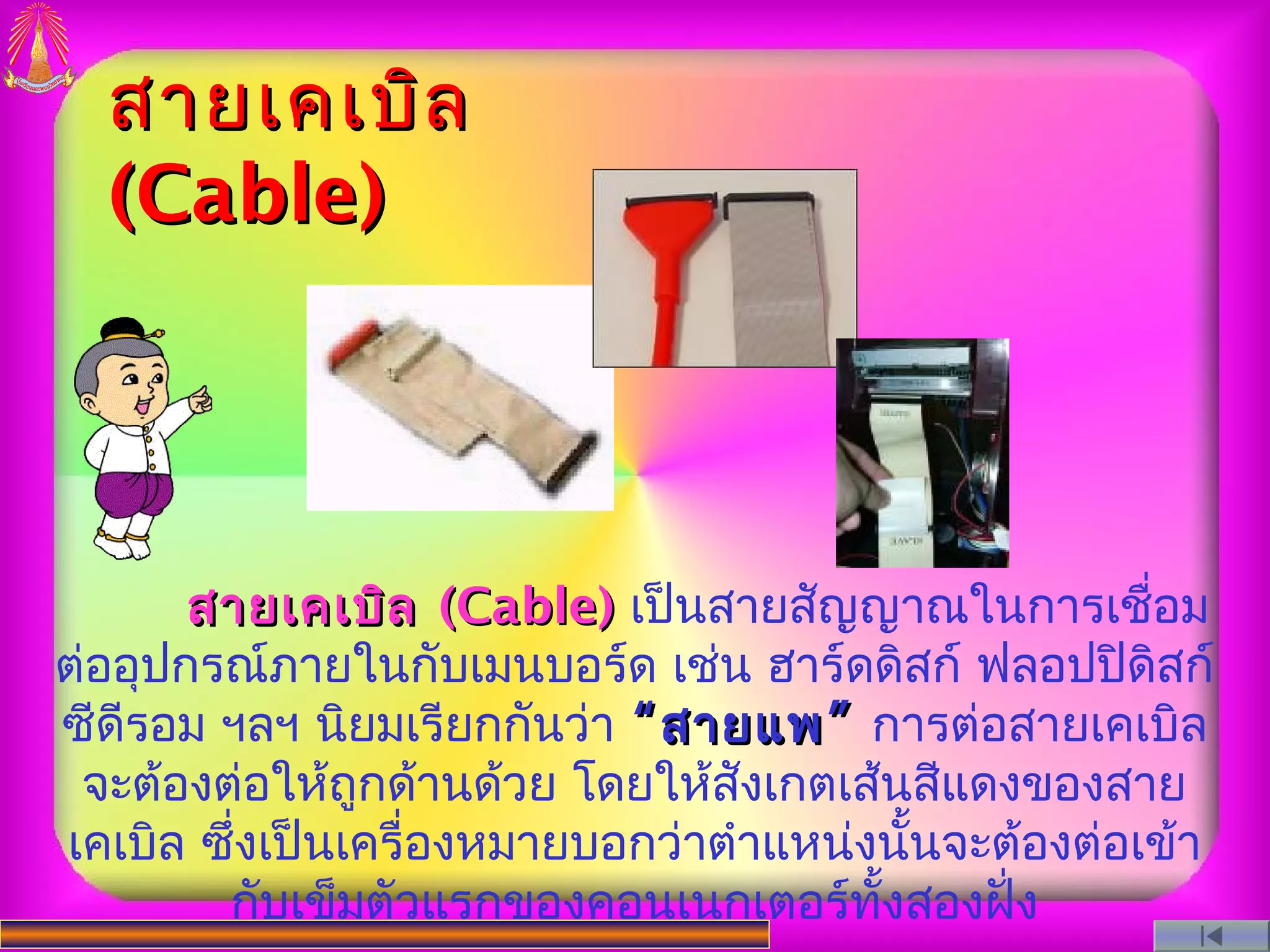 สายเคเบิล
  (Cable)




       สายเคเบิล (Cable) เป็นสายสัญญาณในการเชื่อม
ต่ออุปกรณ์ภายในกับเมนบอร์ด เช่น ฮาร์ดดิสก์ ฟลอปปิดิสก์
ซีดีรอม ฯลฯ นิยมเรียกกันว่า “ สายแพ ” การต่อสายเคเบิล
 จะต้องต่อให้ถูกด้านด้วย โดยให้สังเกตเส้นสีแดงของสาย
เคเบิล ซึงเป็นเครื่องหมายบอกว่าตําแหน่งนันจะต้องต่อเข้า
         ่                                 ้
        กับเข็มตัวแรกของคอนเนกเตอร์ทงสองฝั่ง
                                        ั้
 