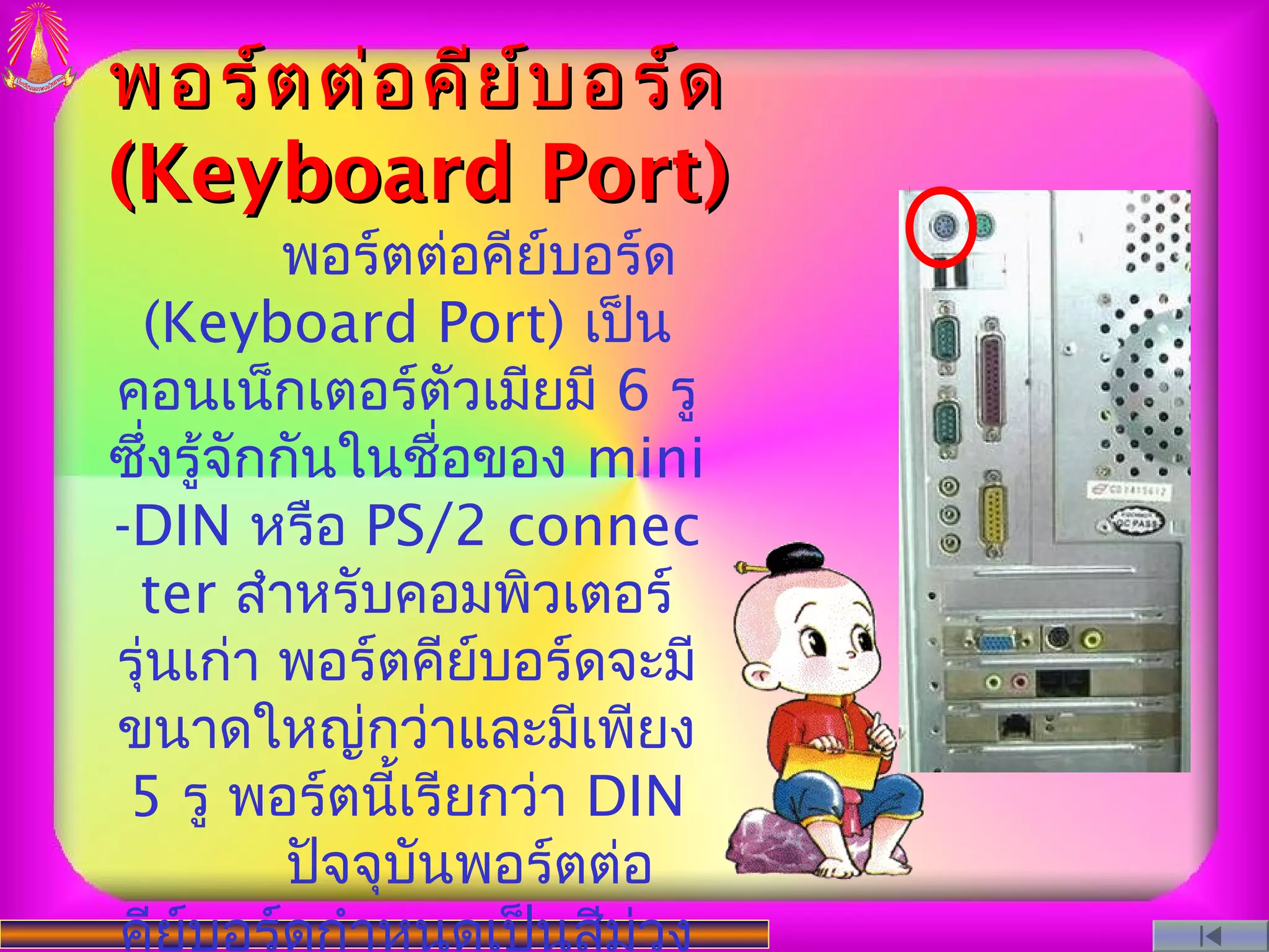 พอร์ต ต่อ คีย ์บ อร์ด
(Keyboard Port)
          พอร์ตต่อคีย์บอร์ด
 (Keyboard Port) เป็น
คอนเน็กเตอร์ตัวเมียมี 6 รู
ซึ่งรู้จักกันในชื่อของ mini
-DIN หรือ PS/2 connec
 ter สําหรับคอมพิวเตอร์
รุ่นเก่า พอร์ตคีย์บอร์ดจะมี
ขนาดใหญ่กว่าและมีเพียง
 5 รู พอร์ตนี้เรียกว่า DIN
           ปัจจุบนพอร์ตต่อ
                 ั
คีย์บอร์ดกําหนดเป็นสีม่วง
 