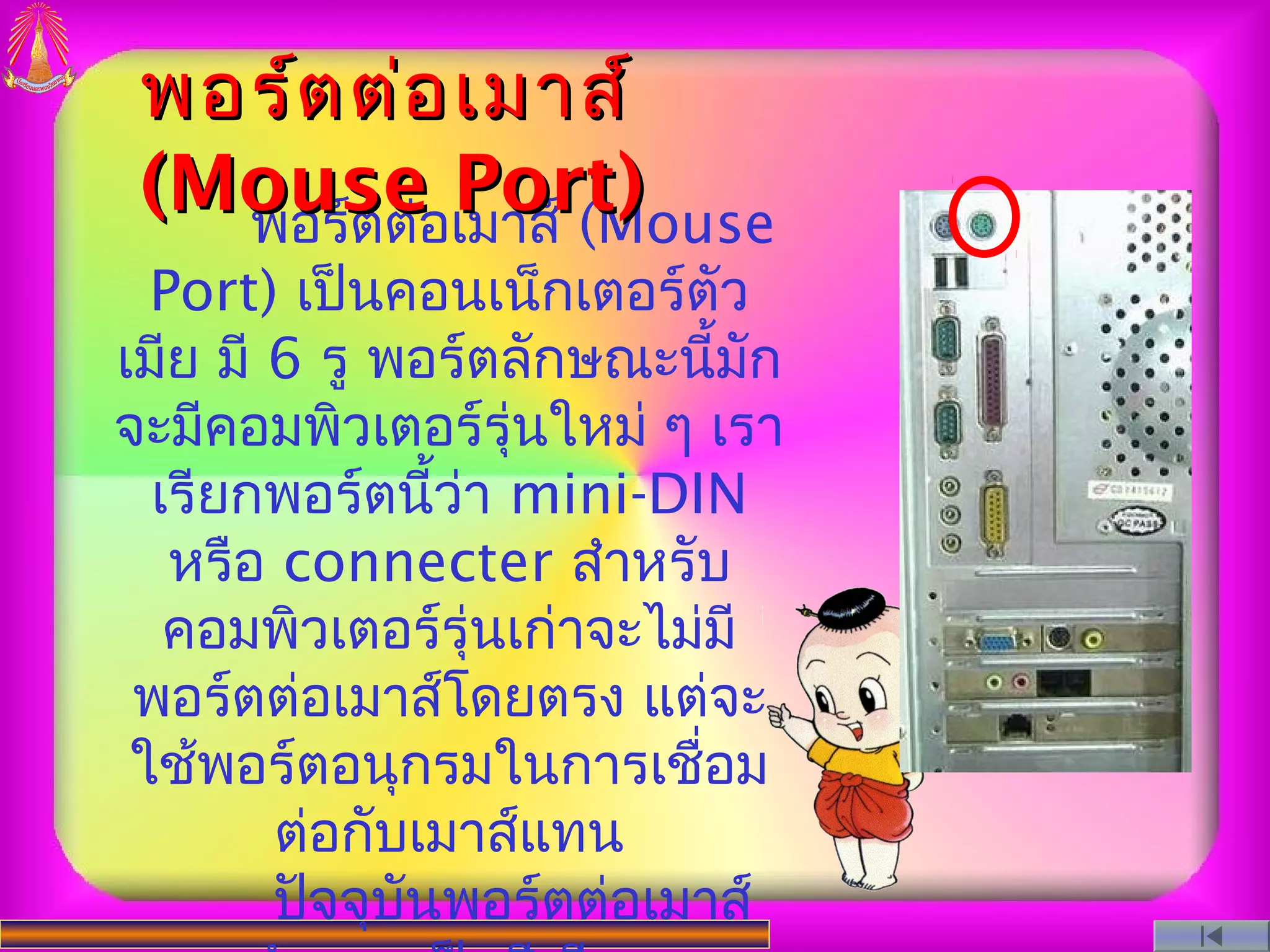 พอร์ต ต่อ เมาส์
 (Mouseอเมาส์ (Mouse
   พอร์ตต่
           Port)
  Port) เป็นคอนเน็กเตอร์ตัว
เมีย มี 6 รู พอร์ตลักษณะนีมัก้
จะมีคอมพิวเตอร์รุ่นใหม่ ๆ เรา
  เรียกพอร์ตนี้ว่า mini-DIN
   หรือ connecter สําหรับ
   คอมพิวเตอร์รุ่นเก่าจะไม่มี
 พอร์ตต่อเมาส์โดยตรง แต่จะ
 ใช้พอร์ตอนุกรมในการเชือม  ่
        ต่อกับเมาส์แทน
        ปัจจุบันพอร์ตต่อเมาส์
 