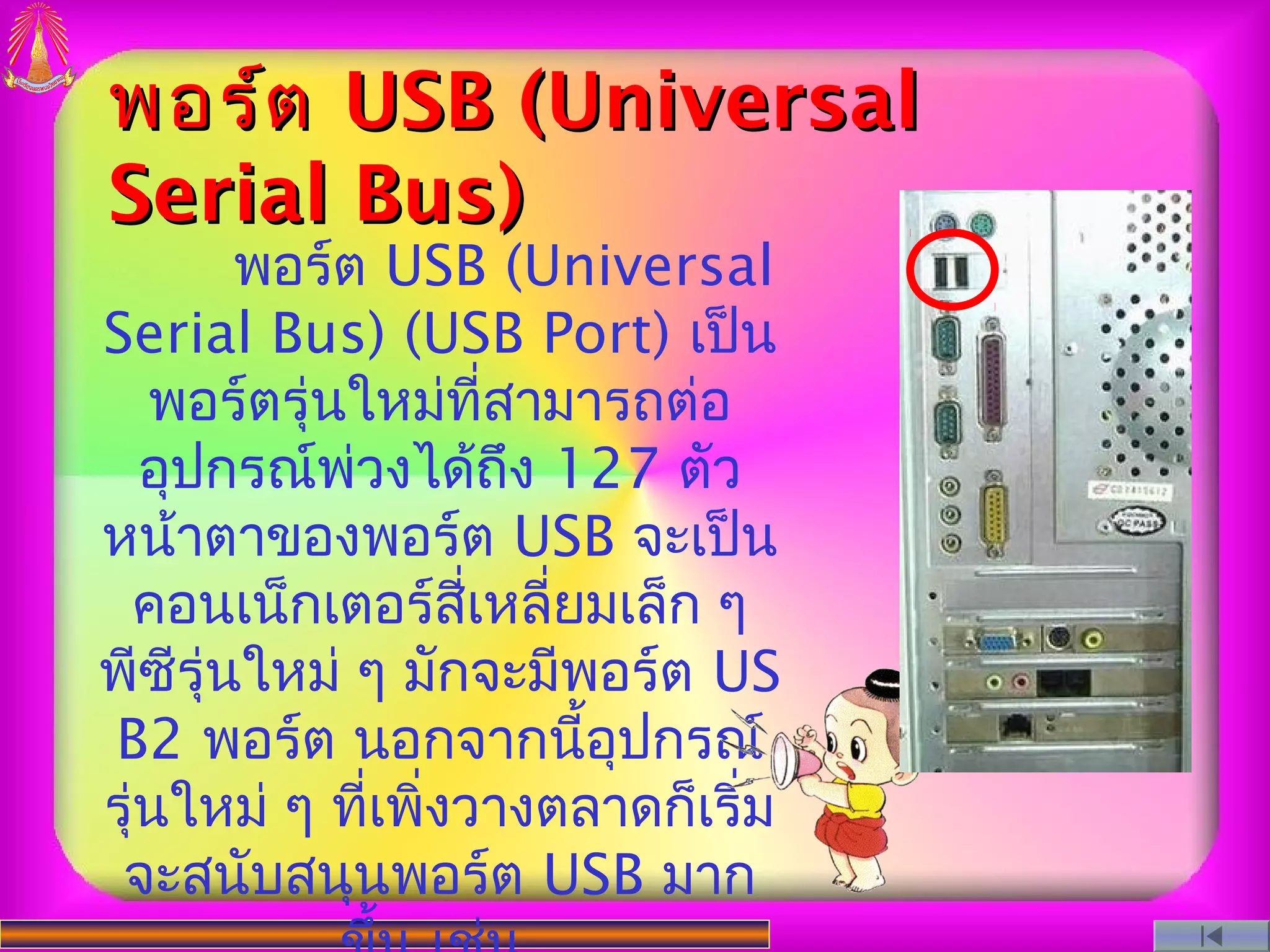 พอร์ต USB (Universal
Serial Bus)
        พอร์ต USB (Universal
Serial Bus) (USB Port) เป็น
   พอร์ตรุ่นใหม่ที่สามารถต่อ
   อุปกรณ์พ่วงได้ถึง 127 ตัว
หน้าตาของพอร์ต USB จะเป็น
 คอนเน็กเตอร์สี่เหลี่ยมเล็ก ๆ
พีซีรุ่นใหม่ ๆ มักจะมีพอร์ต US
B2 พอร์ต นอกจากนี้อุปกรณ์
รุ่นใหม่ ๆ ที่เพิ่งวางตลาดก็เริ่ม
 จะสนับสนุนพอร์ต USB มาก
 