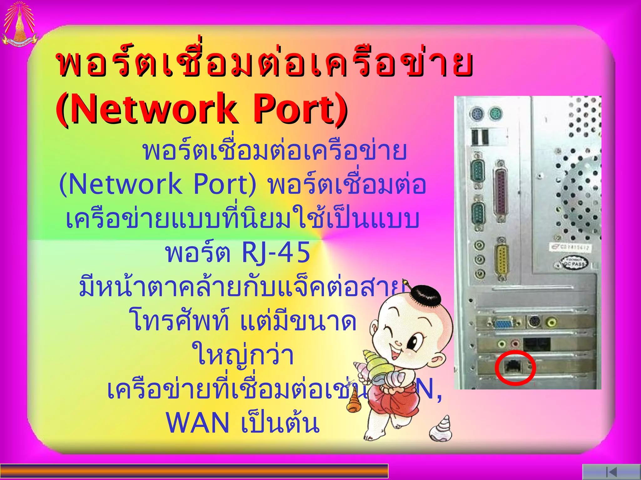พอร์ต เชื่อ มต่อ เครือ ข่า ย
(Network Port)
        พอร์ตเชือมต่อเครือข่าย
                  ่
(Network Port) พอร์ตเชือมต่อ ่
 เครือข่ายแบบที่นิยมใช้เป็นแบบ
          พอร์ต RJ-45
  มีหน้าตาคล้ายกับแจ็คต่อสาย
       โทรศัพท์ แต่มขนาด
                      ี
             ใหญ่กว่า
     เครือข่ายที่เชือมต่อเช่น LAN,
                    ่
          WAN เป็นต้น
 