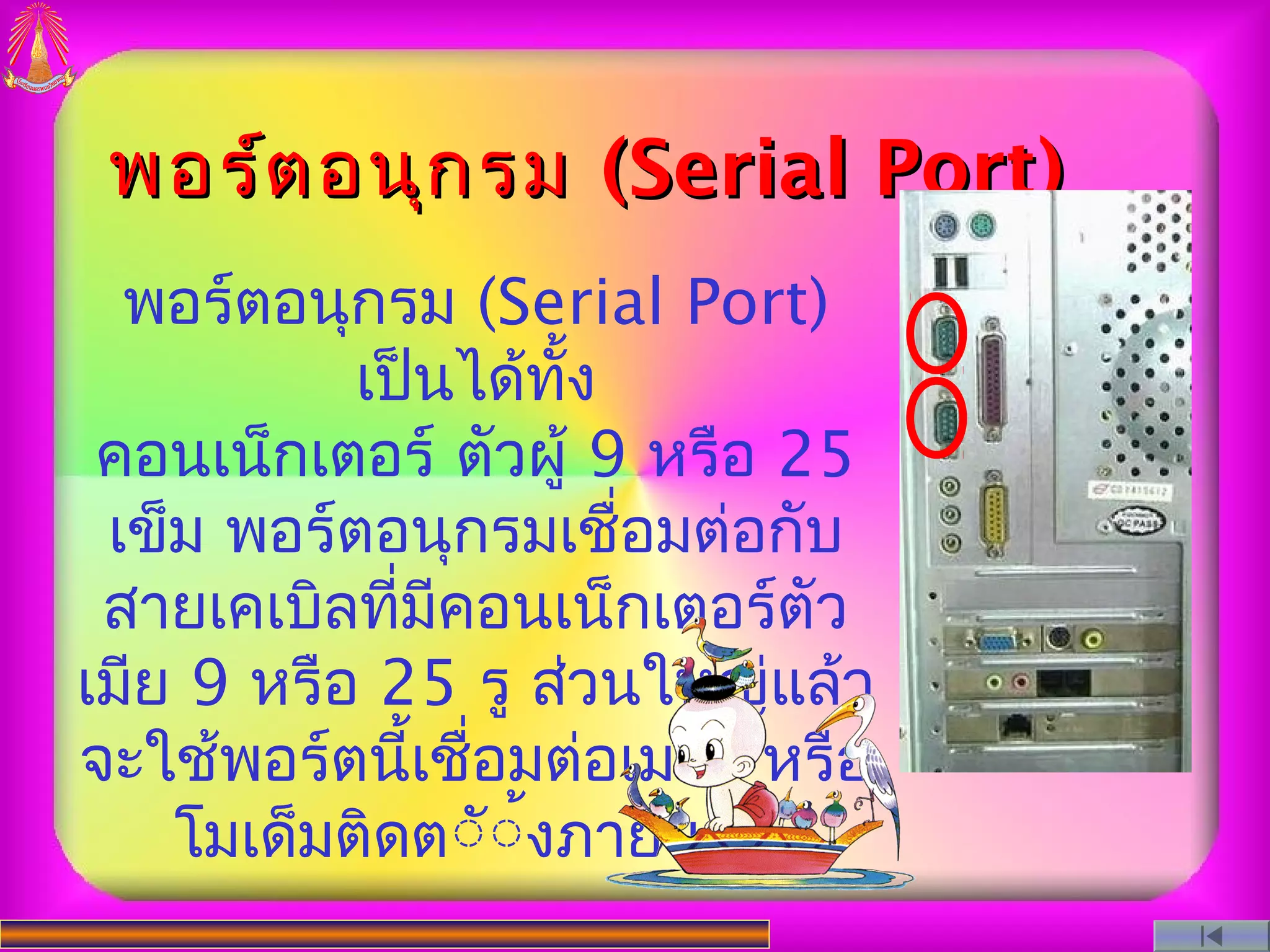 พอร์ต อนุก รม (Serial Port)
  พอร์ตอนุกรม (Serial Port)
           เป็นได้ทั้ง
 คอนเน็กเตอร์ ตัวผู้ 9 หรือ 25
 เข็ม พอร์ตอนุกรมเชื่อมต่อกับ
 สายเคเบิลที่มีคอนเน็กเตอร์ตัว
เมีย 9 หรือ 25 รู ส่วนใหญ่แล้ว
จะใช้พอร์ตนี้เชื่อมต่อเมาส์ หรือ
    โมเด็มติดตััังภายนอก
                  ้
 