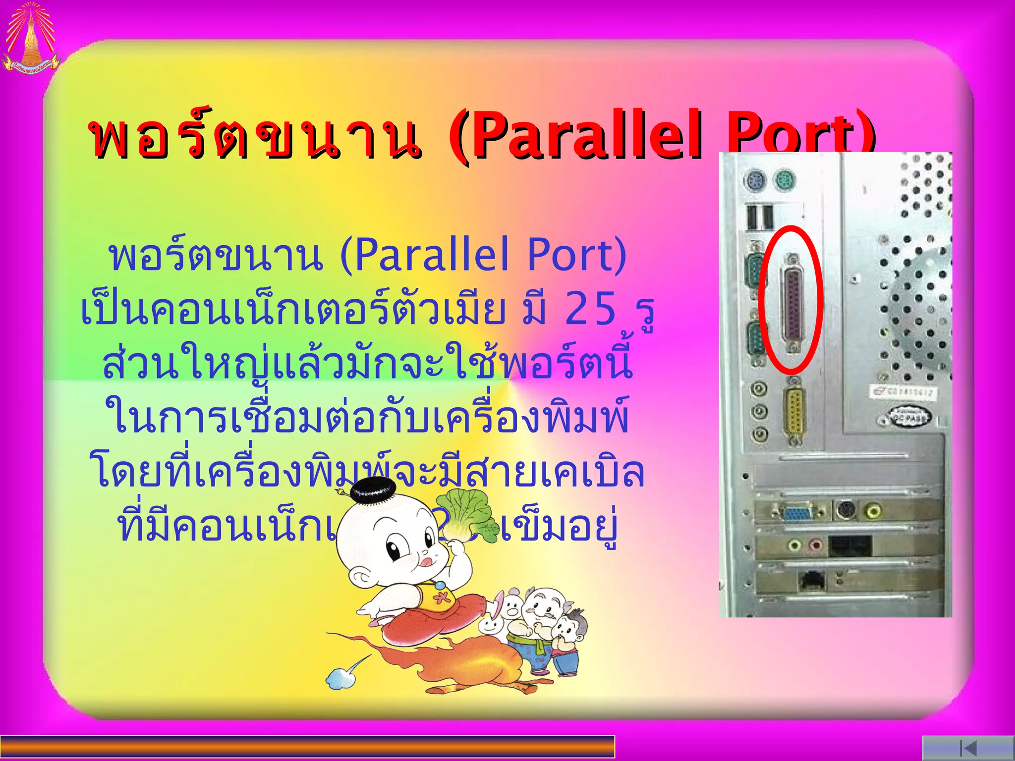พอร์ต ขนาน (Parallel Port)
  พอร์ตขนาน (Parallel Port)
เป็นคอนเน็กเตอร์ตัวเมีย มี 25 รู
  ส่วนใหญ่แล้วมักจะใช้พอร์ตนี้
  ในการเชือมต่อกับเครื่องพิมพ์
             ่
 โดยที่เครื่องพิมพ์จะมีสายเคเบิล
   ที่มคอนเน็กเตอร์ 25 เข็มอยู่
       ี
 