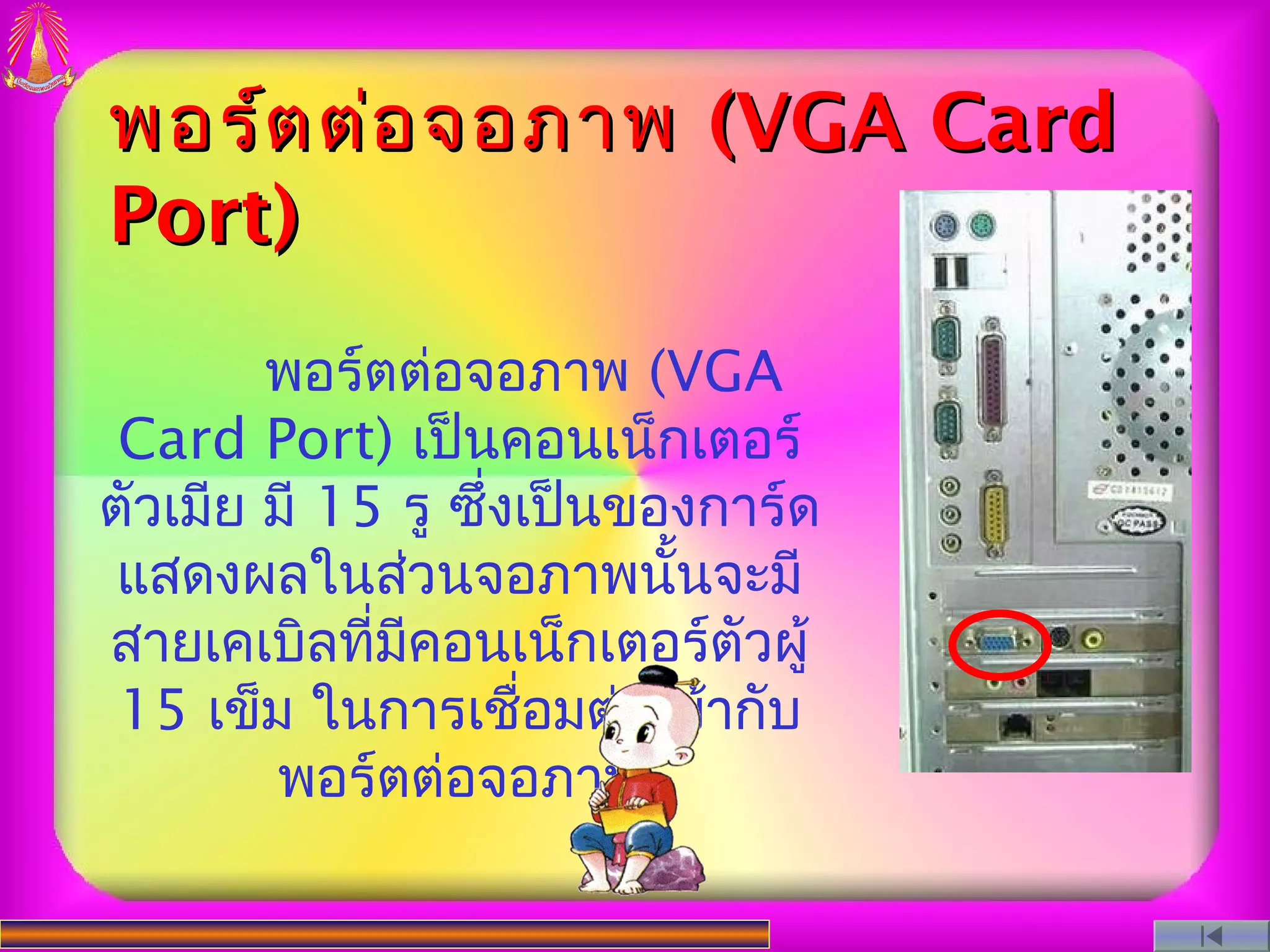 พอร์ต ต่อ จอภาพ (VGA Card
Port)
        พอร์ตต่อจอภาพ (VGA
 Card Port) เป็นคอนเน็กเตอร์
ตัวเมีย มี 15 รู ซึ่งเป็นของการ์ด
 แสดงผลในส่วนจอภาพนั้นจะมี
สายเคเบิลที่มคอนเน็กเตอร์ตัวผู้
              ี
 15 เข็ม ในการเชื่อมต่อเข้ากับ
        พอร์ตต่อจอภาพ
 