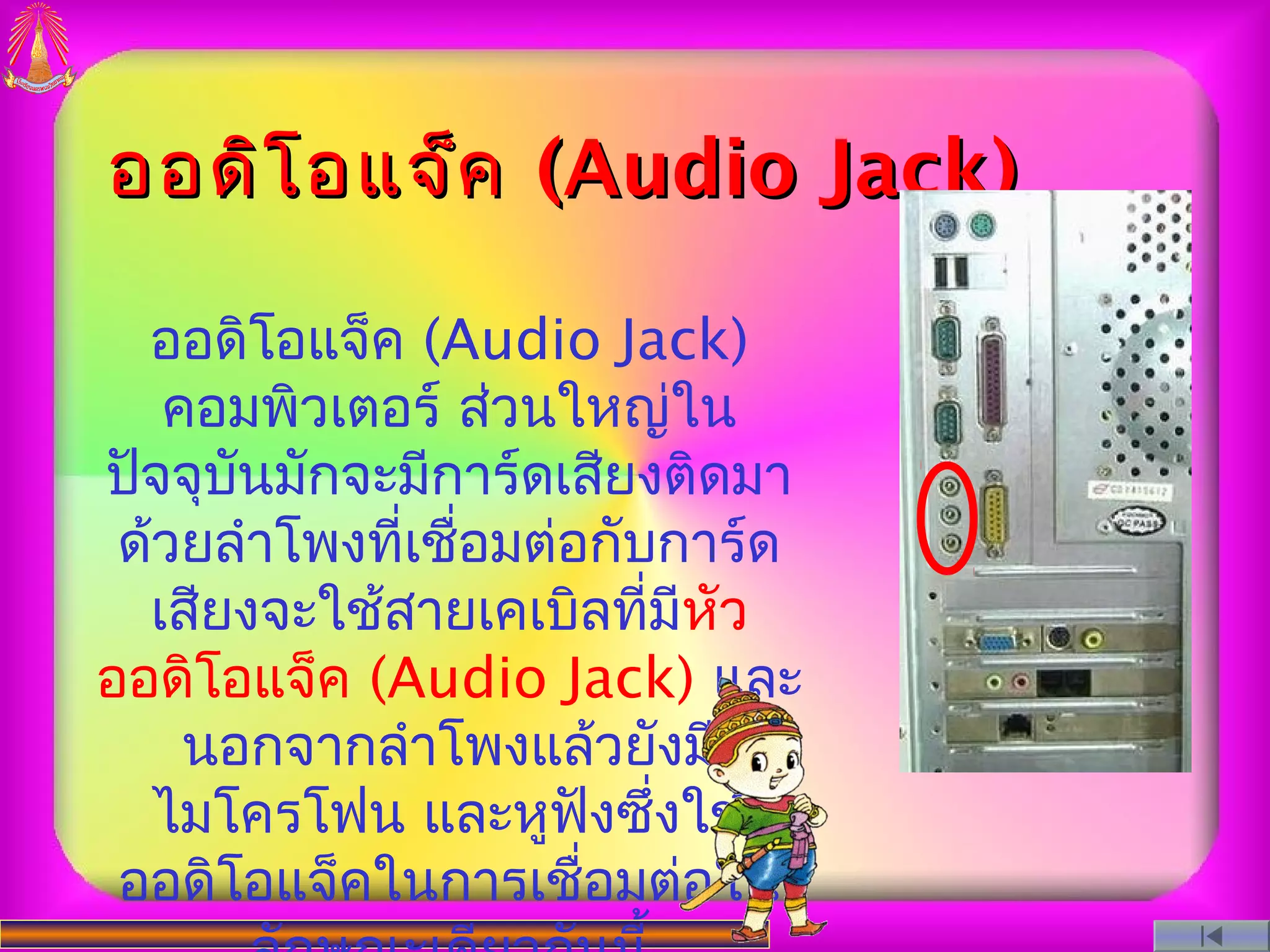 ออดิโ อแจ็ค (Audio Jack)

  ออดิโอแจ็ค (Audio Jack)
   คอมพิวเตอร์ ส่วนใหญ่ใน
ปัจจุบนมักจะมีการ์ดเสียงติดมา
      ั
 ด้วยลำาโพงที่เชือมต่อกับการ์ด
                 ่
  เสียงจะใช้สายเคเบิลที่มีหัว
ออดิโอแจ็ค (Audio Jack) และ
    นอกจากลำาโพงแล้วยังมี
  ไมโครโฟน และหูฟังซึ่งใช้
 ออดิโอแจ็คในการเชือมต่อใน
                      ่
 