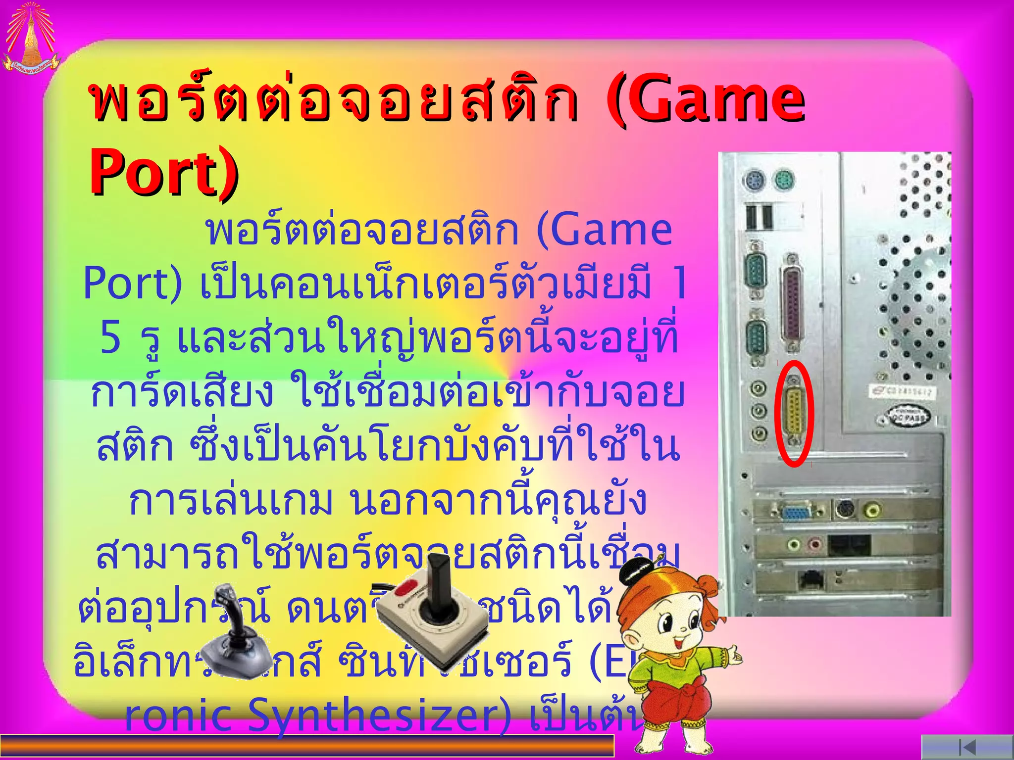 พอร์ต ต่อ จอยสติก (Game
Port)
       พอร์ตต่อจอยสติก (Game
Port) เป็นคอนเน็กเตอร์ตัวเมียมี 1
 5 รู และส่วนใหญ่พอร์ตนี้จะอยู่ที่
 การ์ดเสียง ใช้เชื่อมต่อเข้ากับจอย
 สติก ซึ่งเป็นคันโยกบังคับที่ใช้ใน
    การเล่นเกม นอกจากนี้คณยัง
                            ุ
 สามารถใช้พอร์ตจอยสติกนี้เชือม  ่
ต่ออุปกรณ์ ดนตรี บางชนิดได้ เช่น
อิเล็กทรอนิกส์ ซินทีไซเซอร์ (Elect
   ronic Synthesizer) เป็นต้น
 