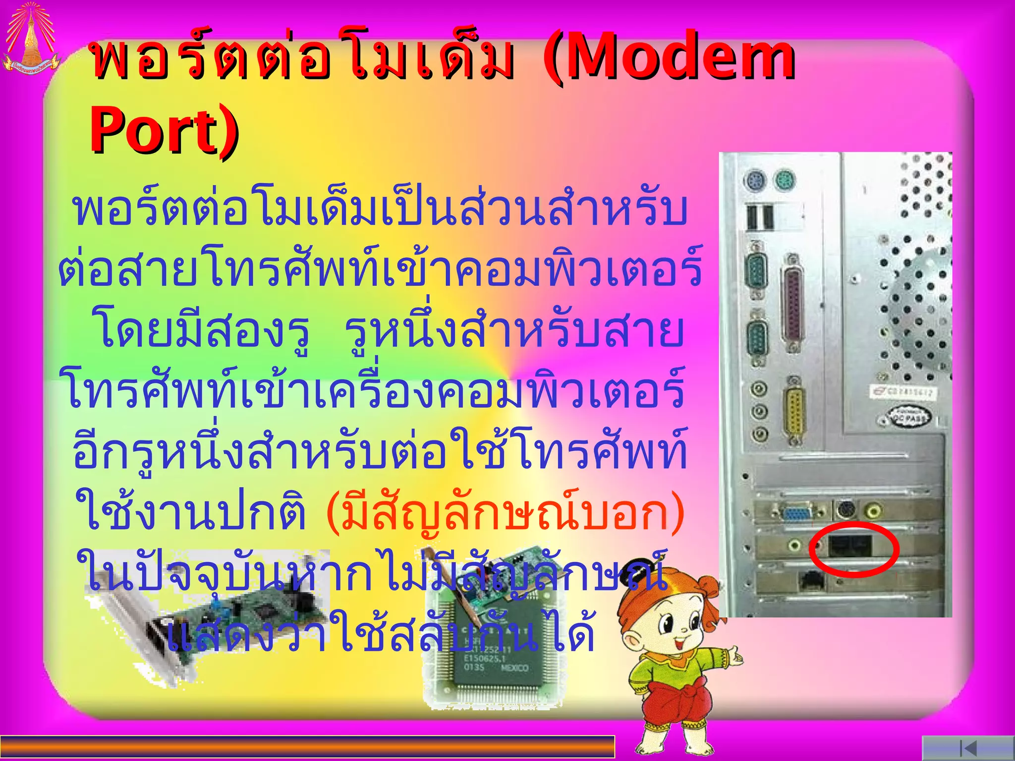 พอร์ต ต่อ โมเด็ม (Modem
 Port)
 พอร์ตต่อโมเด็มเป็นส่วนสำาหรับ
ต่อสายโทรศัพท์เข้าคอมพิวเตอร์
  โดยมีสองรู รูหนึ่งสำาหรับสาย
โทรศัพท์เข้าเครื่องคอมพิวเตอร์
 อีกรูหนึ่งสำาหรับต่อใช้โทรศัพท์
 ใช้งานปกติ (มีสญลักษณ์บอก)
                  ั
 ในปัจจุบันหากไม่มีสญลักษณ์
                      ั
      แสดงว่าใช้สลับกันได้
 