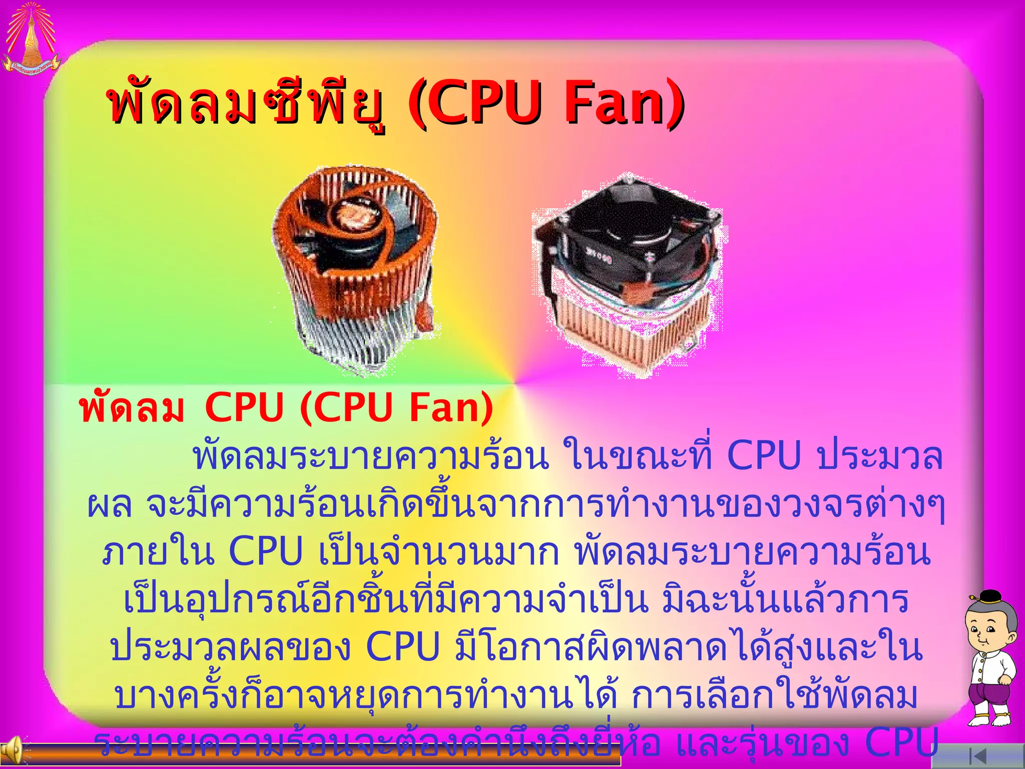 พัด ลมซีพ ีย ู (CPU Fan)




พัด ลม CPU (CPU Fan)
       พัดลมระบายความร้อน ในขณะที่ CPU ประมวล
ผล จะมีความร้อนเกิดขึ้นจากการทำางานของวงจรต่างๆ
 ภายใน CPU เป็นจำานวนมาก พัดลมระบายความร้อน
   เป็นอุปกรณ์อีกชิ้นทีมความจำาเป็น มิฉะนันแล้วการ
                       ่ ี                ้
 ประมวลผลของ CPU มีโอกาสผิดพลาดได้สูงและใน
  บางครั้งก็อาจหยุดการทำางานได้ การเลือกใช้พดลมั
ระบายความร้อนจะต้องคำานึงถึงยี่หอ และรุ่นของ CPU
                                   ้
 