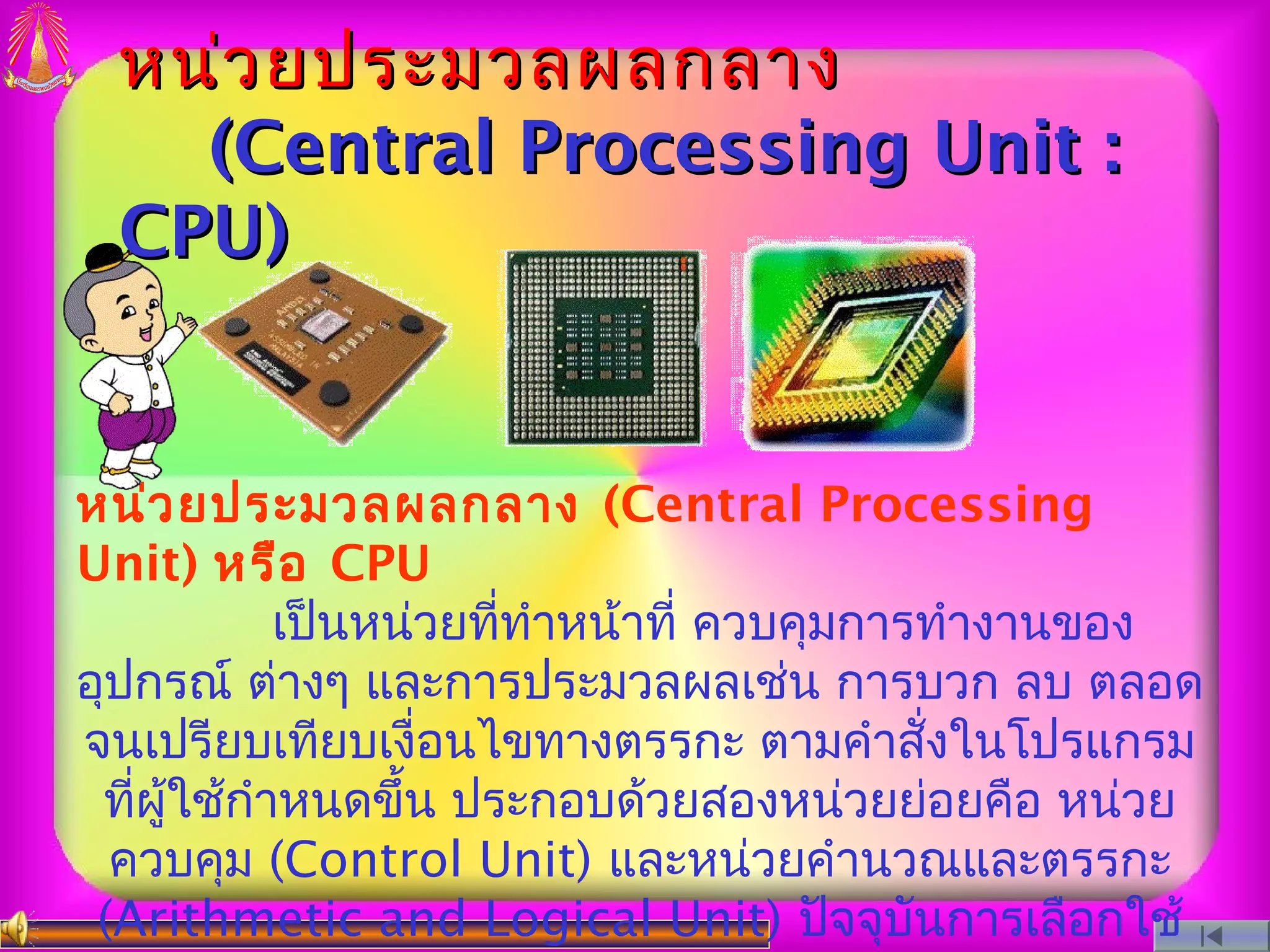 หน่ว ยประมวลผลกลาง
   (Central Processing Unit :
 CPU)


หน่ว ยประมวลผลกลาง (Central Processing
Unit) หรือ CPU
            เป็นหน่วยทีทำาหน้าที่ ควบคุมการทำางานของ
                       ่
อุปกรณ์ ต่างๆ และการประมวลผลเช่น การบวก ลบ ตลอด
จนเปรียบเทียบเงื่อนไขทางตรรกะ ตามคำาสั่งในโปรแกรม
 ทีผู้ใช้กำาหนดขึ้น ประกอบด้วยสองหน่วยย่อยคือ หน่วย
   ่
  ควบคุม (Control Unit) และหน่วยคำานวณและตรรกะ
 (Arithmetic and Logical Unit) ปัจจุบันการเลือกใช้
 