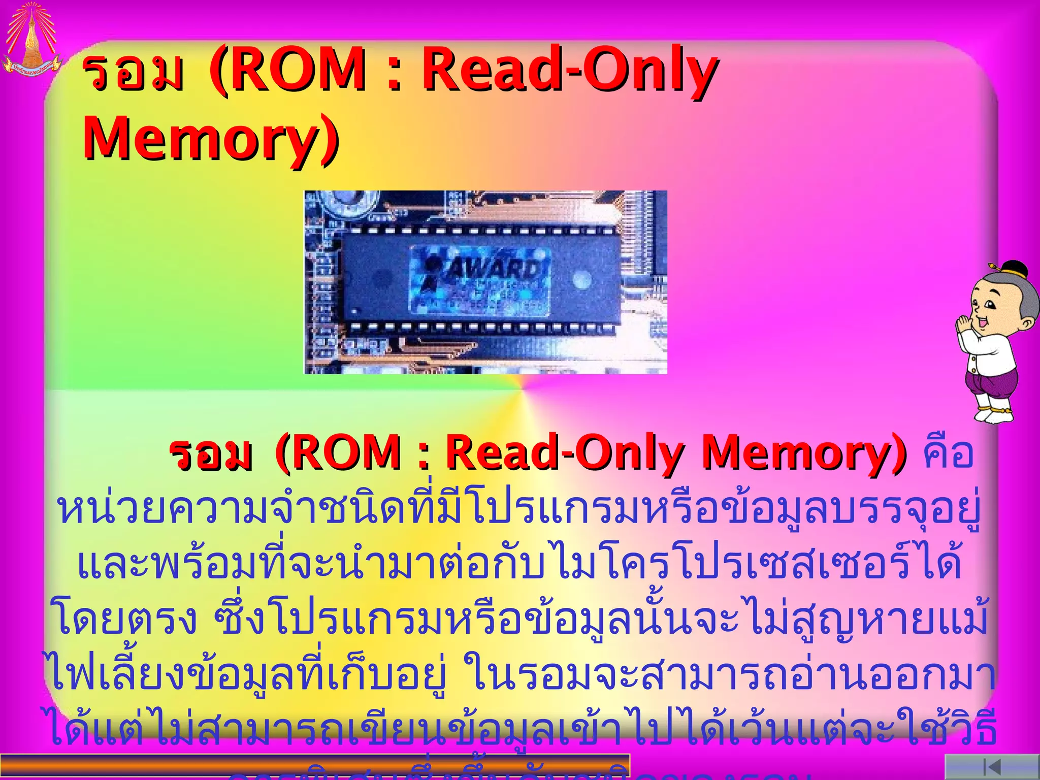รอม (ROM : Read-Only
  Memory)




       รอม (ROM : Read-Only Memory) คือ
 หน่วยความจำาชนิดที่มีโปรแกรมหรือข้อมูลบรรจุอยู่
  และพร้อมที่จะนำามาต่อกับไมโครโปรเซสเซอร์ได้
โดยตรง ซึ่งโปรแกรมหรือข้อมูลนั้นจะไม่สูญหายแม้
ไฟเลี้ยงข้อมูลที่เก็บอยู่ ในรอมจะสามารถอ่านออกมา
ได้แต่ไม่สามารถเขียนข้อมูลเข้าไปได้เว้นแต่จะใช้วิธี
 