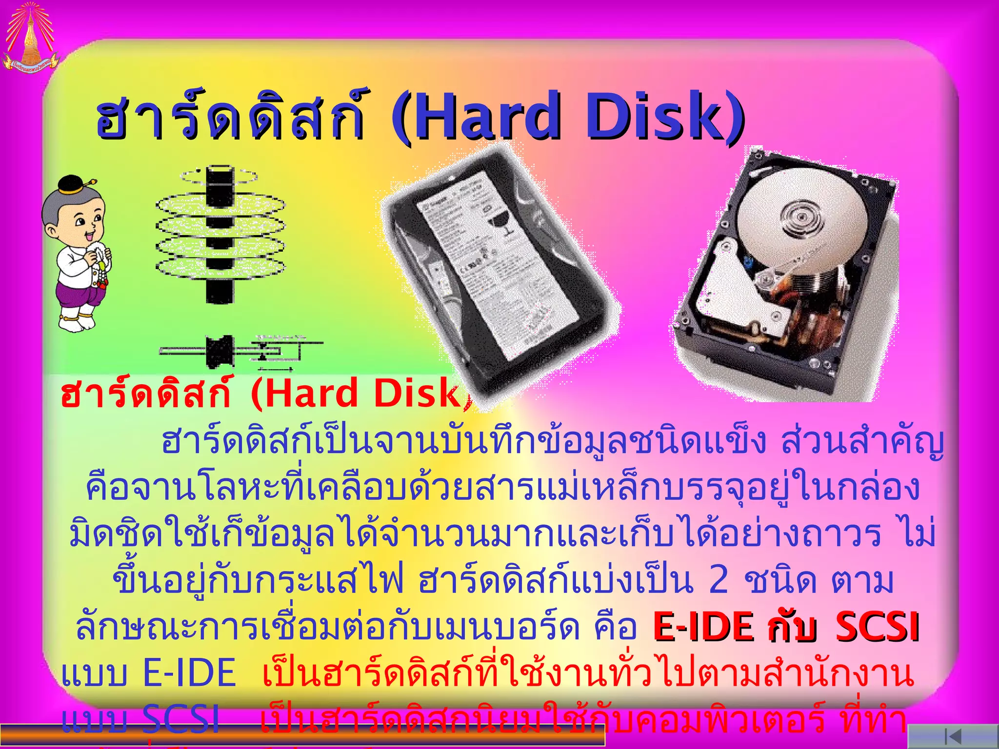 ฮาร์ด ดิส ก์ (Hard Disk)



ฮาร์ด ดิส ก์ (Hard Disk)
        ฮาร์ดดิสก์เป็นจานบันทึกข้อมูลชนิดแข็ง ส่วนสำาคัญ
 คือจานโลหะทีเคลือบด้วยสารแม่เหล็กบรรจุอยู่ในกล่อง
                 ่
มิดชิดใช้เก็ข้อมูลได้จำานวนมากและเก็บได้อย่างถาวร ไม่
    ขึ้นอยูกับกระแสไฟ ฮาร์ดดิสก์แบ่งเป็น 2 ชนิด ตาม
           ่
 ลักษณะการเชื่อมต่อกับเมนบอร์ด คือ E-IDE กับ SCSI
แบบ E-IDE เป็นฮาร์ดดิสก์ทใช้งานทัวไปตามสำานักงาน
                            ี่       ่
แบบ SCSI เป็นฮาร์ดดิสกนิยมใช้กับคอมพิวเตอร์ ทีทำา  ่
 