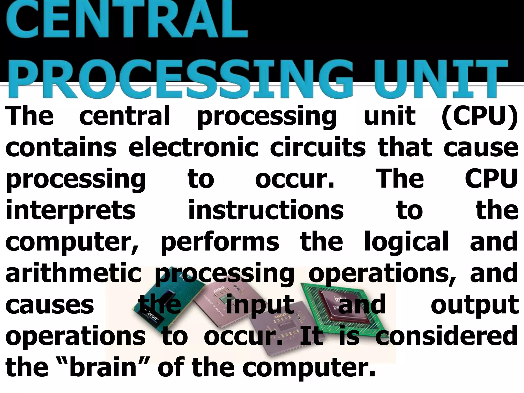 The central processing unit (CPU)
contains electronic circuits that cause
processing     to   occur.   The    CPU
interprets     instructions    to    the
computer, performs the logical and
arithmetic processing operations, and
causes     the    input    and    output
operations to occur. It is considered
the “brain” of the computer.
 