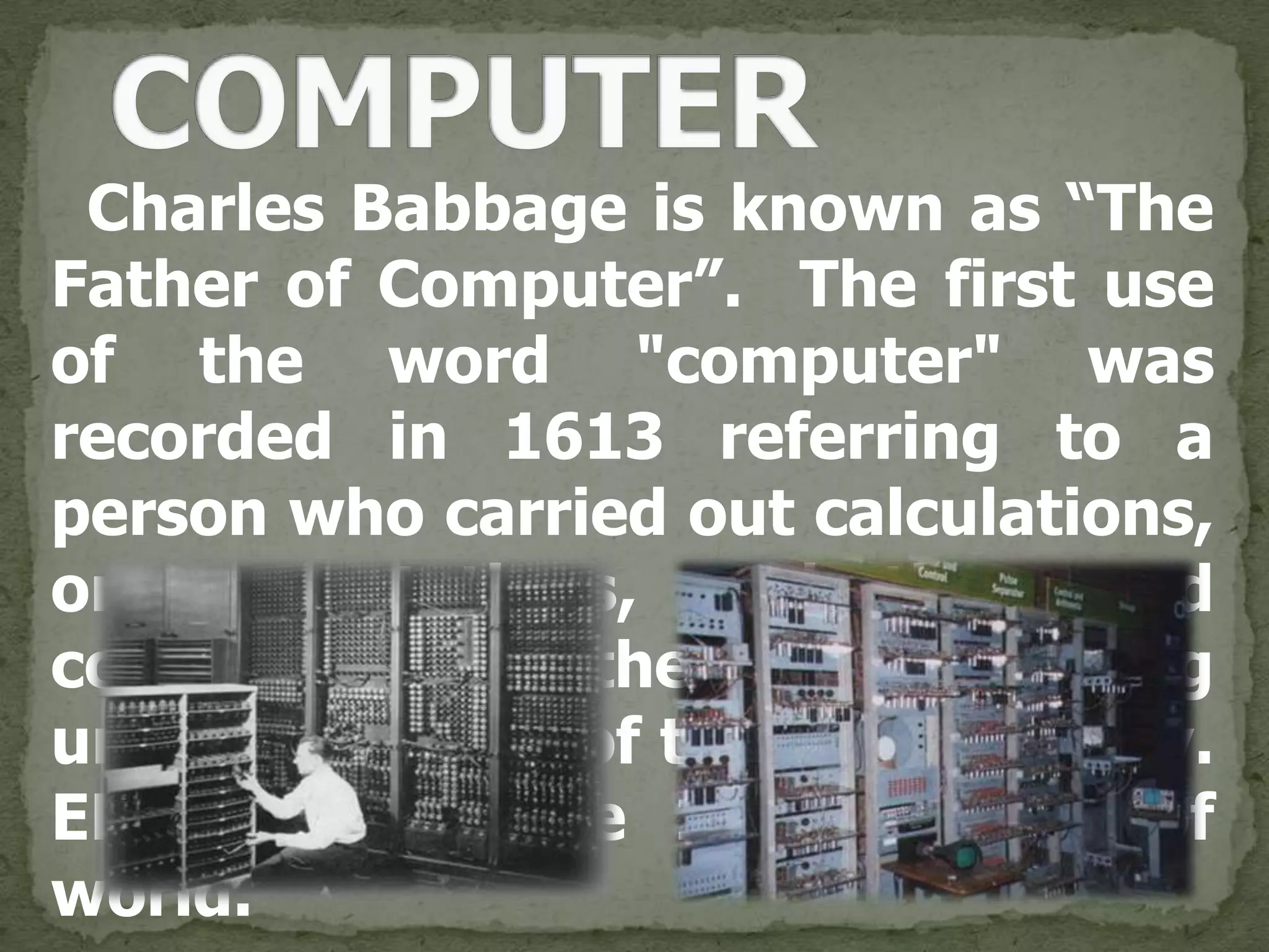 Charles Babbage is known as “The
Father of Computer”. The first use
of the word "computer" was
recorded in 1613 referring to a
person who carried out calculations,
or computations, and the word
continued with the same meaning
until the middle of the 20th century.
ENIAC was the 1st computer of
world.
 