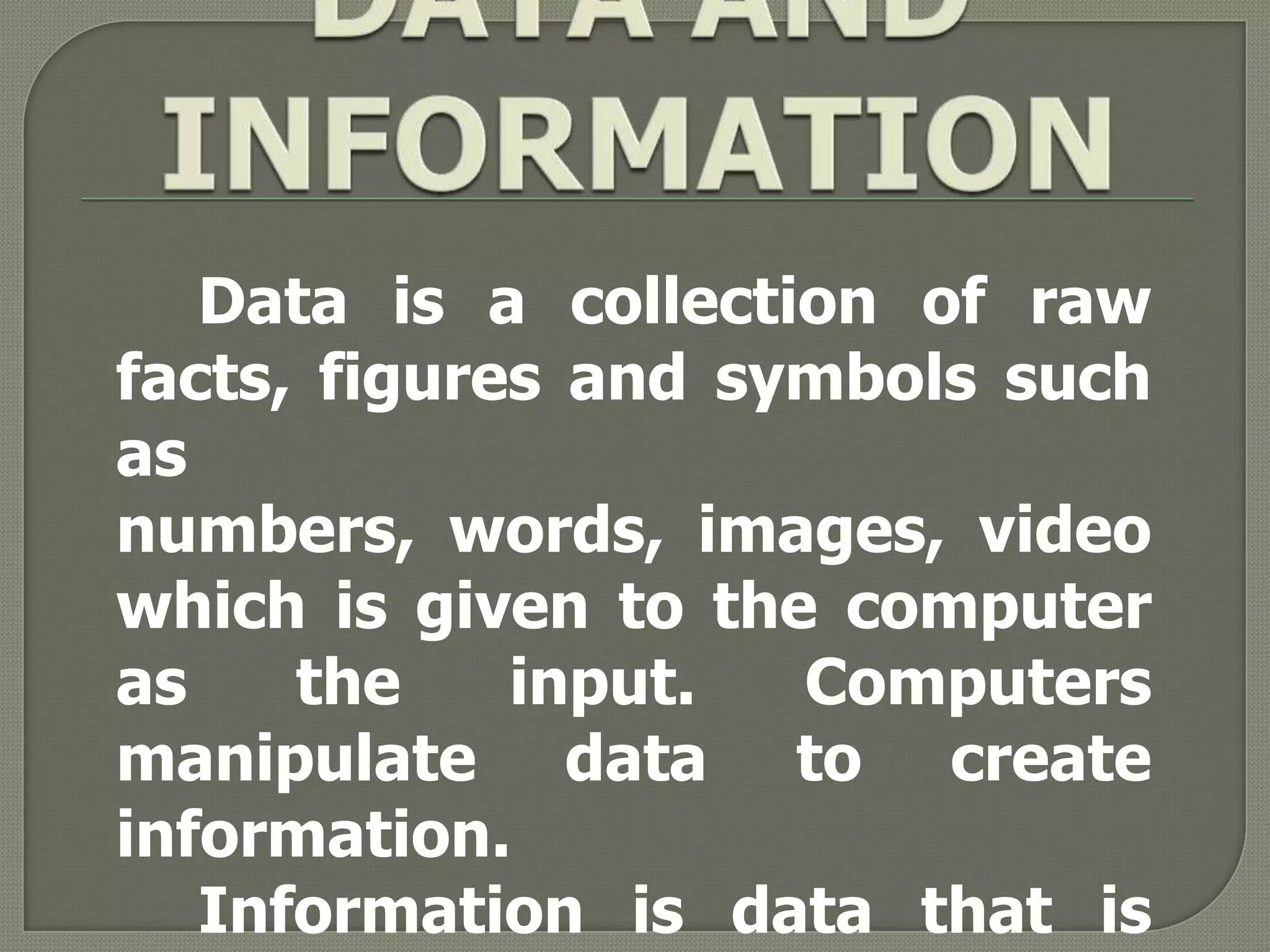 Data is a collection of raw
facts, figures and symbols such
as
numbers, words, images, video
which is given to the computer
as    the    input.  Computers
manipulate data to create
information.
   Information is data that is
 