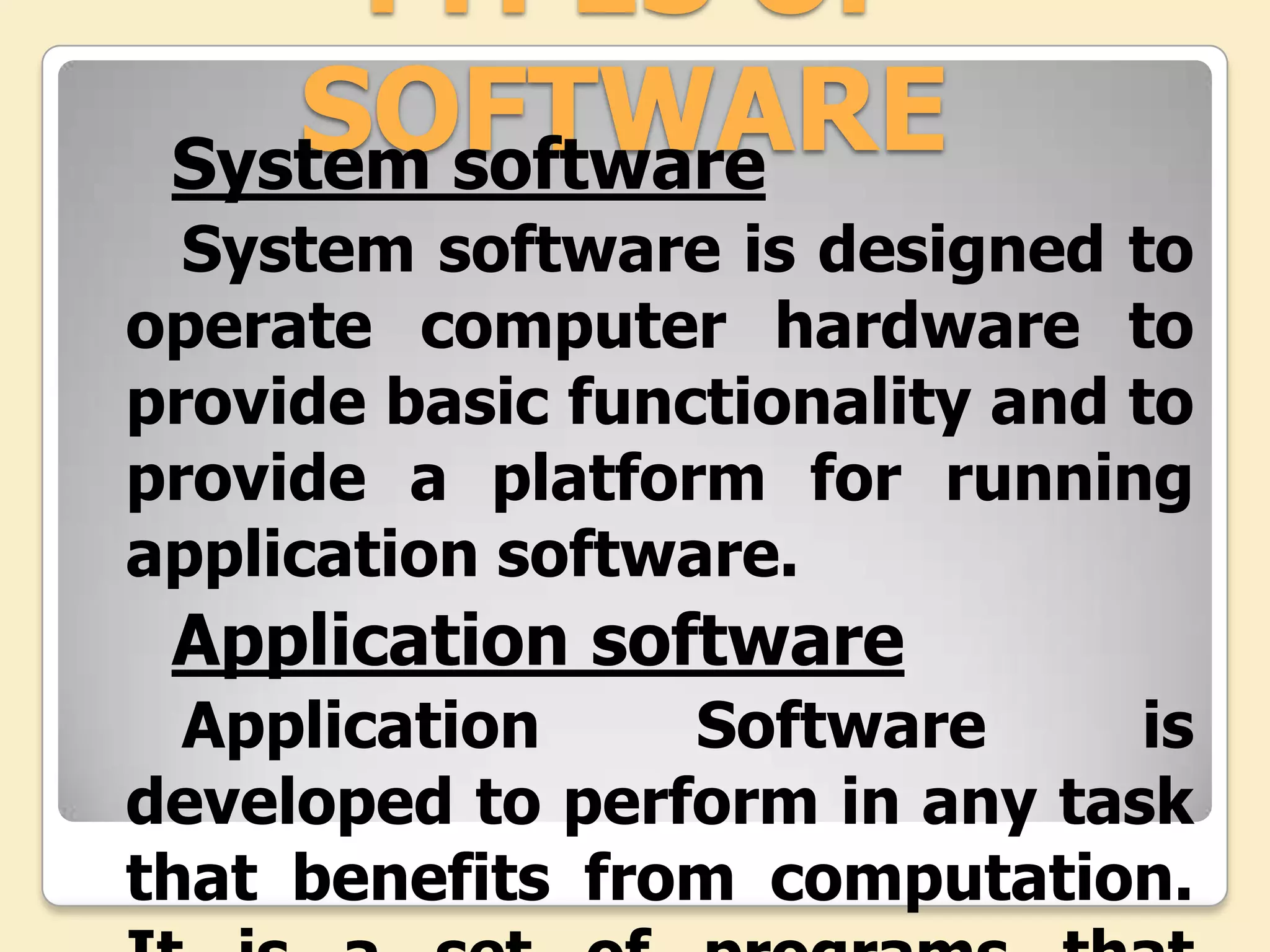 TYPES OF
    SOFTWARE
 System software
  System software is designed to
operate computer hardware to
provide basic functionality and to
provide a platform for running
application software.
 Application software
  Application    Software      is
developed to perform in any task
that benefits from computation.
 