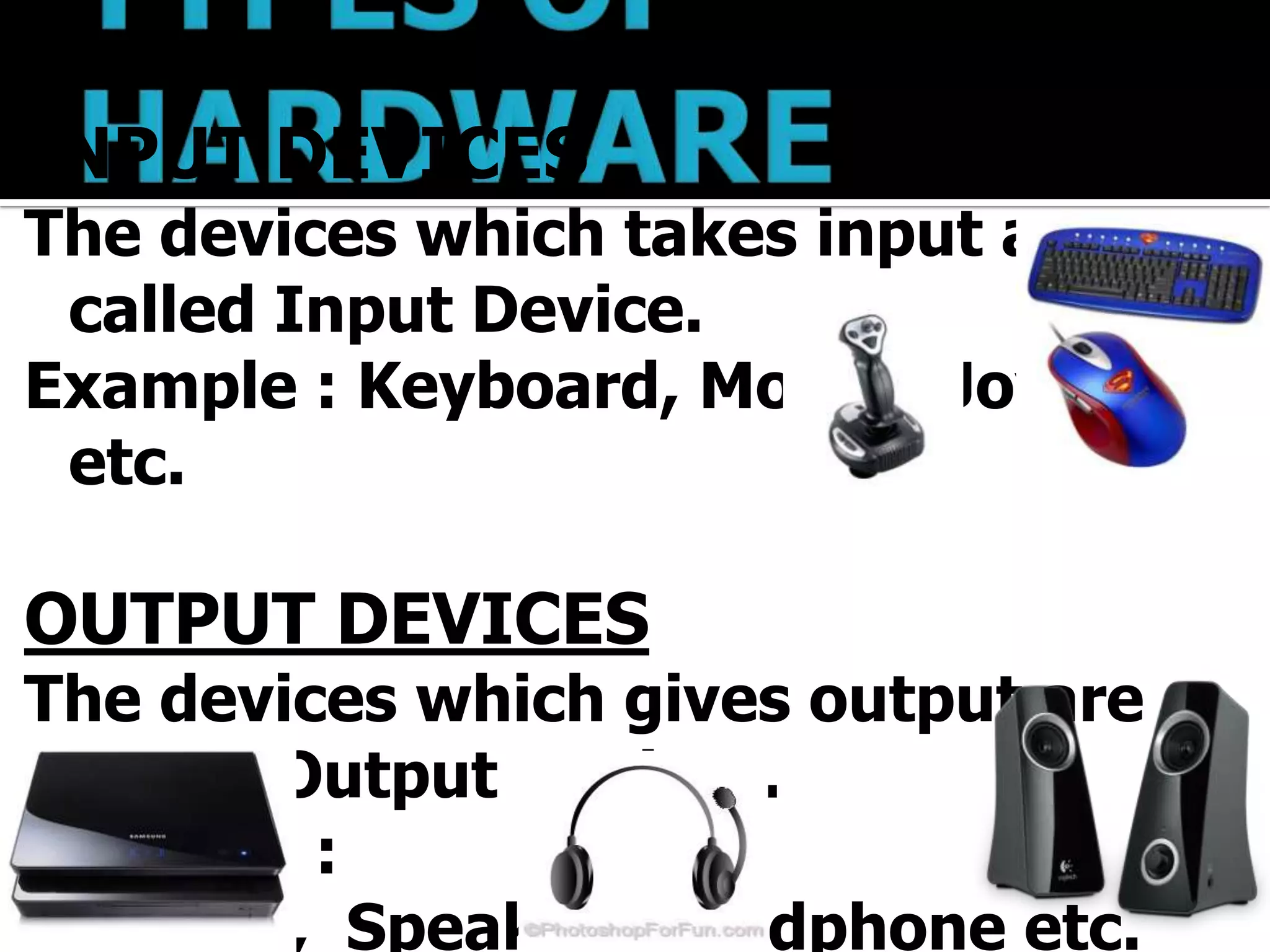 INPUT DEVICES
The devices which takes input are
 called Input Device.
Example : Keyboard, Mouse, Joystick
 etc.

OUTPUT DEVICES
The devices which gives output are
 called Output Devices.
Example :
 Printer, Speaker, Headphone etc.
 