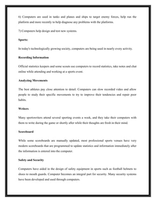6) Computers are used in tanks and planes and ships to target enemy forces, help run the
platform and more recently to help diagnose any problems with the platforms.

7) Computers help design and test new systems.

Sports:

In today's technologically growing society, computers are being used in nearly every activity.

Recording Information

Official statistics keepers and some scouts use computers to record statistics, take notes and chat
online while attending and working at a sports event.

Analyzing Movements

The best athletes pay close attention to detail. Computers can slow recorded video and allow
people to study their specific movements to try to improve their tendencies and repair poor
habits.

Writers

Many sportswriters attend several sporting events a week, and they take their computers with
them to write during the game or shortly after while their thoughts are fresh in their mind.

Scoreboard

While some scoreboards are manually updated, most professional sports venues have very
modern scoreboards that are programmed to update statistics and information immediately after
the information is entered into the computer.

Safety and Security

Computers have aided in the design of safety equipment in sports such as football helmets to
shoes to mouth guards. Computer becomes an integral part for security. Many security systems
have been developed and used through computers.
 