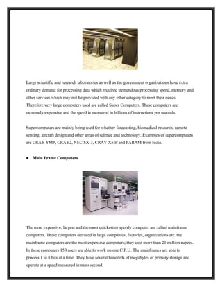 Large scientific and research laboratories as well as the government organizations have extra
ordinary demand for processing data which required tremendous processing speed, memory and
other services which may not be provided with any other category to meet their needs.
Therefore very large computers used are called Super Computers. These computers are
extremely expensive and the speed is measured in billions of instructions per seconds.


Supercomputers are mainly being used for whether forecasting, biomedical research, remote
sensing, aircraft design and other areas of science and technology. Examples of supercomputers
are CRAY YMP, CRAY2, NEC SX-3, CRAY XMP and PARAM from India.


•   Main Frame Computers




The most expensive, largest and the most quickest or speedy computer are called mainframe
computers. These computers are used in large companies, factories, organizations etc. the
mainframe computers are the most expensive computers; they cost more than 20 million rupees.
In these computers 150 users are able to work on one C.P.U. The mainframes are able to
process 1 to 8 bits at a time. They have several hundreds of megabytes of primary storage and
operate at a speed measured in nano second.
 
