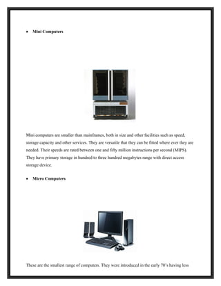 •   Mini Computers




Mini computers are smaller than mainframes, both in size and other facilities such as speed,
storage capacity and other services. They are versatile that they can be fitted where ever they are
needed. Their speeds are rated between one and fifty million instructions per second (MIPS).
They have primary storage in hundred to three hundred megabytes range with direct access
storage device.


•   Micro Computers




These are the smallest range of computers. They were introduced in the early 70’s having less
 