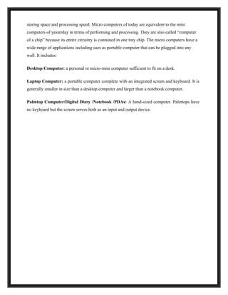 storing space and processing speed. Micro computers of today are equivalent to the mini
computers of yesterday in terms of performing and processing. They are also called “computer
of a chip” because its entire circuitry is contained in one tiny chip. The micro computers have a
wide range of applications including uses as portable computer that can be plugged into any
wall. It includes:

Desktop Computer: a personal or micro-mini computer sufficient to fit on a desk.

Laptop Computer: a portable computer complete with an integrated screen and keyboard. It is
generally smaller in size than a desktop computer and larger than a notebook computer.

Palmtop Computer/Digital Diary /Notebook /PDAs: A hand-sized computer. Palmtops have
no keyboard but the screen serves both as an input and output device.
 