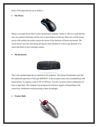 Some of the input devices are as follows:

•   The Mouse




Mouse is an input device that is used with personal computer. Earlier it rolls on a small ball but
now uses optical technology and has two or three buttons on the top. When you roll the mouse
across a flat surface the screen censors the mouse in the direction of mouse movement. The
cursor moves very fast with mouse giving you more freedom to work in any direction. It is
easier and faster to move through a mouse.


•   The Keyboard




This is the standard input device attached to all computers. The layout of keyboard is just like
the traditional typewriter of the type QWERTY. It also contains some extra command keys and
function keys. It contains a total of 101 to 104 keys. You have to press correct combination of
keys to input data. The computer can recognize the electrical signals corresponding to the
correct key combination and processing is done accordingly.


•   Tracker Balls
 