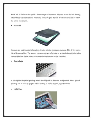 Track ball is similar to the upside - down design of the mouse. The user moves the ball directly,
while the device itself remains stationary. The user spins the ball in various directions to effect
the screen movements.

•   Scanners




Scanners are used to enter information directly in to the computers memory. This device works
like a Xerox machine. The scanner converts any type of printed or written information including
photographs into digital pulses, which can be manipulated by the computer.

•   Touch Pads




A touch pad is a laptop / palmtop device and responds to pressure. Conjunction with a special
pen they can be used by graphic artists wishing to create original, digital artwork.

•   Light Pens
 