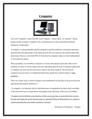 Computer




The word “computer” comes from the word “compute”, which means, “to calculate”. Hence,
people usually consider a computer to be a calculating device that can perform arithmetic
operations at high speed.

A computer is a programmable machine designed to perform arithmetic and logical operations
automatically and sequentially on the input given by the user and gives the desired output after
processing. However, more than 80% of work done by computers today is of non-mathematical
or non-numerical nature.

More accurately, we can define a computer as a device that operates upon data. Data can be
anything. It comes in various shapes and sizes depending upon the type of computer application.
A computer can store, process and retrieve data as and when required. The fact that the
computer processes data is so fundamental that many people have started calling it a data
processor.

There are various ways in which computer can be defined but on the basis of its power the most
generalized and popular definition is -

“A computer is an electronic device which processes or manipulates the data strictly according
to the instructions given and produces meaningful result efficiently, effectively and reliably.”

“Computer can be defined as any machine, which can accept data, in prescribed form, process
the data and supply the result of processing in a specified format as information or as signals to
control automatically some further machine or process.”

                                                          -   Dictionary of Computers – Penguin
 
