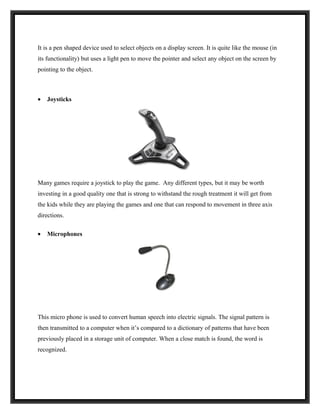 It is a pen shaped device used to select objects on a display screen. It is quite like the mouse (in
its functionality) but uses a light pen to move the pointer and select any object on the screen by
pointing to the object.



•   Joysticks




Many games require a joystick to play the game. Any different types, but it may be worth
investing in a good quality one that is strong to withstand the rough treatment it will get from
the kids while they are playing the games and one that can respond to movement in three axis
directions.

•   Microphones




This micro phone is used to convert human speech into electric signals. The signal pattern is
then transmitted to a computer when it’s compared to a dictionary of patterns that have been
previously placed in a storage unit of computer. When a close match is found, the word is
recognized.
 