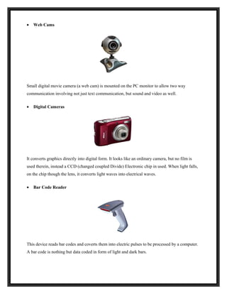 •   Web Cams




Small digital movie camera (a web cam) is mounted on the PC monitor to allow two way
communication involving not just text communication, but sound and video as well.

•   Digital Cameras




It converts graphics directly into digital form. It looks like an ordinary camera, but no film is
used therein, instead a CCD (changed coupled Divide) Electronic chip in used. When light falls,
on the chip though the lens, it converts light waves into electrical waves.

•   Bar Code Reader




This device reads bar codes and coverts them into electric pulses to be processed by a computer.
A bar code is nothing but data coded in form of light and dark bars.
 