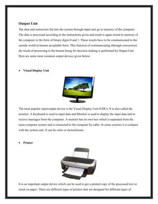 Output Unit
The data and instruction fed into the system through input unit go to memory of the computer.
The data is processed according to the instructions given and result is again stored in memory of
the computer in the form of binary digits 0 and 1. These results have to be communicated to the
outside world in human acceptable form. This function of communicating (through conversion)
the result of processing to the human being for decision making is performed by Output Unit.
Here are some most common output devices given below:



•   Visual Display Unit




The most popular input/output device is the Visual Display Unit (VDU). It is also called the
monitor. A Keyboard is used to input data and Monitor is used to display the input data and to
receive massages from the computer. A monitor has its own box which is separated from the
main computer system and is connected to the computer by cable. In some systems it is compact
with the system unit. It can be color or monochrome.



•   Printer




It is an important output device which can be used to get a printed copy of the processed text or
result on paper. There are different types of printers that are designed for different types of
 
