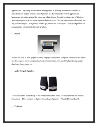 applications. Depending on their speed and approach of printing, printers are classified as
impact and non-impact printers. Impact printers use the familiar typewriter approach of
hammering a typeface against the paper and inked ribbon. Dot-matrix printers are of this type.
Non-impact printers do not hit or impact a ribbon to print. They use electro-static chemicals and
ink-jet technologies. Laser printers and Ink-jet printers are of this type. This type of printers can
produce color printing and elaborate graphics.


•   Plotter




Plotters are used to print graphical output on paper. It interprets computer commands and makes
line drawings on paper using multicolored automated pens. It is capable of producing graphs,
drawings, charts, maps etc.


•   Audio Output: Speakers




The Audio output is the ability of the computer to output sound. Two components are needed:
Sound card – Plays contents of digitized recordings, Speakers – Attached to sound card.


•   Projector
 