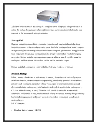 An output device that takes the display of a computer screen and project a large version of it
onto a flat surface. Projectors are often used in meetings and presentations to help make sure
everyone in the room can view the presentation.


Storage Unit
Data and instructions entered into a computer system through input units have to be stored
inside the computer before actual processing starts. Similarly, results produced by the computer
after processing have to be kept somewhere inside the computer system before being passed on
to an output unit. Moreover, a computer must also preserve intermediate results for ongoing
processing. Storage unit of a computer system caters to all these need. It provides space for
storing data and instructions, intermediate results, and the results for output.


Storage unit of all computers is comprised of the following two types of storage:


Primary Storage
Primary storage, also known as main storage or memory, is used to hold pieces of program
instruction and data, intermediate result of processing, and recently produced result of those
jobs on which computer is currently working. These pieces of information are represented
electronically in the main memory chip’s circuitry and while it remains in the main memory,
CPU can access it directly at a very fast speed. It is volatile in nature i.e. as soon as the
computer is switched off or reset, the information hold by it is erased. Primary storage normally
has limited storage capacity and is very expensive. In modern computers it is made up of
semiconductors.
It is of two types:


•   Random Access Memory (RAM)
 