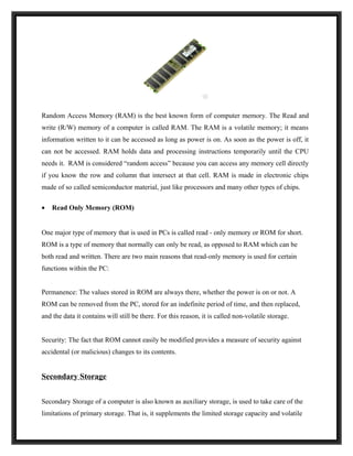 Random Access Memory (RAM) is the best known form of computer memory. The Read and
write (R/W) memory of a computer is called RAM. The RAM is a volatile memory; it means
information written to it can be accessed as long as power is on. As soon as the power is off, it
can not be accessed. RAM holds data and processing instructions temporarily until the CPU
needs it. RAM is considered “random access” because you can access any memory cell directly
if you know the row and column that intersect at that cell. RAM is made in electronic chips
made of so called semiconductor material, just like processors and many other types of chips.

•   Read Only Memory (ROM)


One major type of memory that is used in PCs is called read - only memory or ROM for short.
ROM is a type of memory that normally can only be read, as opposed to RAM which can be
both read and written. There are two main reasons that read-only memory is used for certain
functions within the PC:


Permanence: The values stored in ROM are always there, whether the power is on or not. A
ROM can be removed from the PC, stored for an indefinite period of time, and then replaced,
and the data it contains will still be there. For this reason, it is called non-volatile storage.


Security: The fact that ROM cannot easily be modified provides a measure of security against
accidental (or malicious) changes to its contents.


Secondary Storage


Secondary Storage of a computer is also known as auxiliary storage, is used to take care of the
limitations of primary storage. That is, it supplements the limited storage capacity and volatile
 