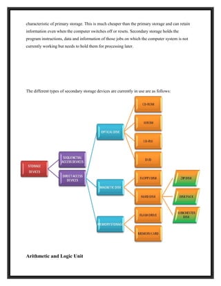 characteristic of primary storage. This is much cheaper than the primary storage and can retain
information even when the computer switches off or resets. Secondary storage holds the
program instructions, data and information of those jobs on which the computer system is not
currently working but needs to hold them for processing later.




The different types of secondary storage devices are currently in use are as follows:




Arithmetic and Logic Unit
 