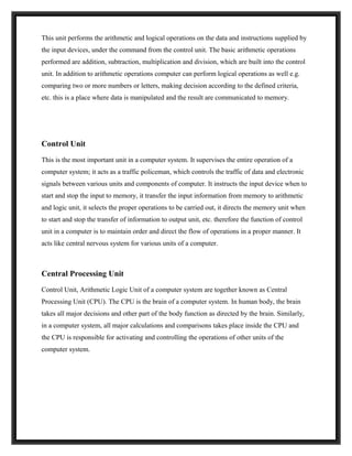 This unit performs the arithmetic and logical operations on the data and instructions supplied by
the input devices, under the command from the control unit. The basic arithmetic operations
performed are addition, subtraction, multiplication and division, which are built into the control
unit. In addition to arithmetic operations computer can perform logical operations as well e.g.
comparing two or more numbers or letters, making decision according to the defined criteria,
etc. this is a place where data is manipulated and the result are communicated to memory.




Control Unit
This is the most important unit in a computer system. It supervises the entire operation of a
computer system; it acts as a traffic policeman, which controls the traffic of data and electronic
signals between various units and components of computer. It instructs the input device when to
start and stop the input to memory, it transfer the input information from memory to arithmetic
and logic unit, it selects the proper operations to be carried out, it directs the memory unit when
to start and stop the transfer of information to output unit, etc. therefore the function of control
unit in a computer is to maintain order and direct the flow of operations in a proper manner. It
acts like central nervous system for various units of a computer.



Central Processing Unit
Control Unit, Arithmetic Logic Unit of a computer system are together known as Central
Processing Unit (CPU). The CPU is the brain of a computer system. In human body, the brain
takes all major decisions and other part of the body function as directed by the brain. Similarly,
in a computer system, all major calculations and comparisons takes place inside the CPU and
the CPU is responsible for activating and controlling the operations of other units of the
computer system.
 